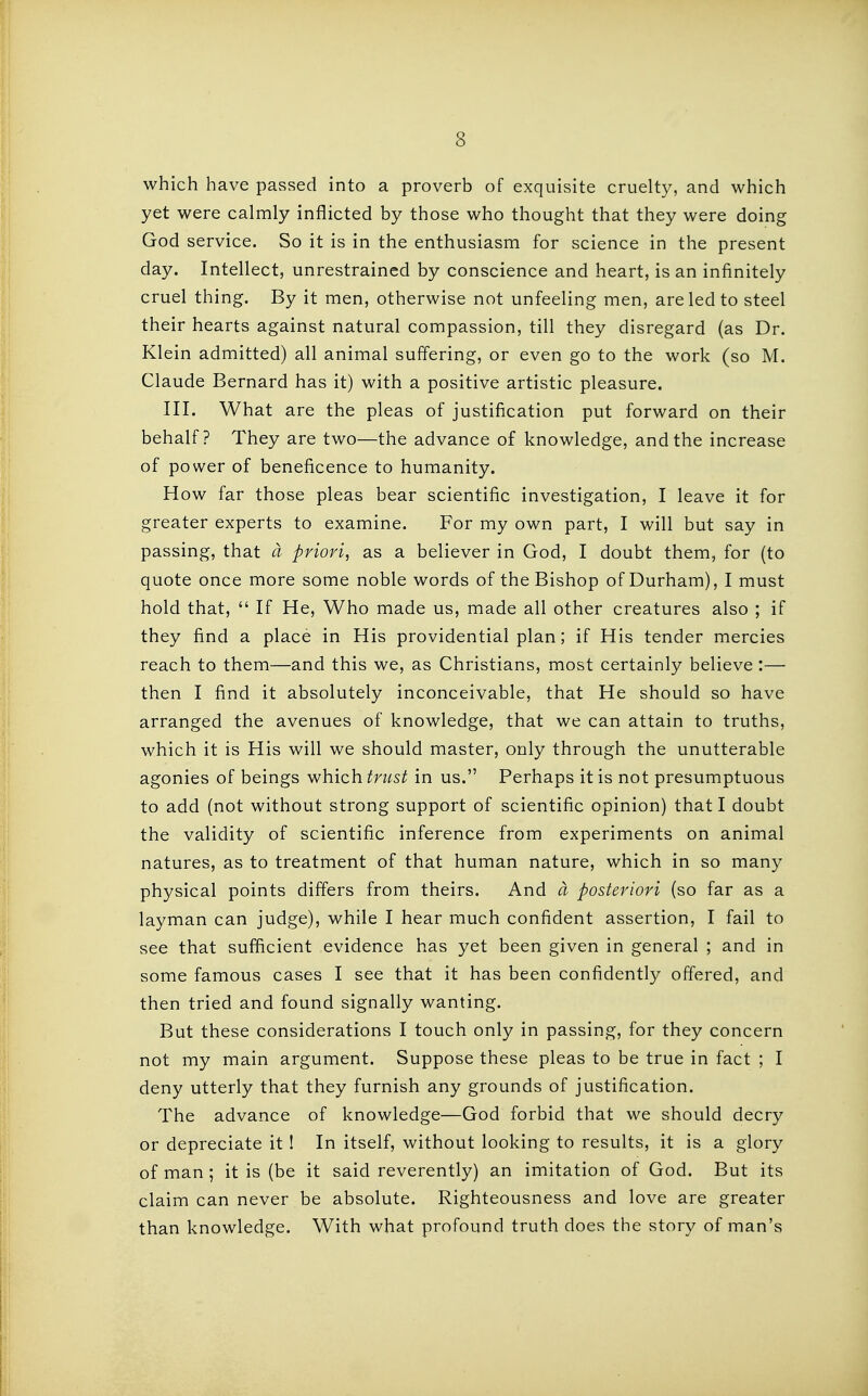 which have passed into a proverb of exquisite cruelty, and which yet were calmly inflicted by those who thought that they were doing God service. So it is in the enthusiasm for science in the present day. Intellect, unrestrained by conscience and heart, is an infinitely cruel thing. By it men, otherwise not unfeeling men, are led to steel their hearts against natural compassion, till they disregard (as Dr. Klein admitted) all animal suffering, or even go to the work (so M. Claude Bernard has it) with a positive artistic pleasure. III. What are the pleas of justification put forward on their behalf? They are two—the advance of knowledge, and the increase of power of beneficence to humanity. How far those pleas bear scientific investigation, I leave it for greater experts to examine. For my own part, I will but say in passing, that a priori, as a believer in God, I doubt them, for (to quote once more some noble words of the Bishop of Durham), I must hold that,  If He, Who made us, made all other creatures also ; if they find a place in His providential plan; if His tender mercies reach to them—and this we, as Christians, most certainly believe :— then I find it absolutely inconceivable, that He should so have arranged the avenues of knowledge, that we can attain to truths, which it is His will we should master, only through the unutterable agonies of beings which trust in us. Perhaps it is not presumptuous to add (not without strong support of scientific opinion) that I doubt the validity of scientific inference from experiments on animal natures, as to treatment of that human nature, which in so many physical points differs from theirs. And a posteriori (so far as a layman can judge), while I hear much confident assertion, I fail to see that sufficient evidence has yet been given in general ; and in some famous cases I see that it has been confidently offered, and then tried and found signally wanting. But these considerations I touch only in passing, for they concern not my main argument. Suppose these pleas to be true in fact ; I deny utterly that they furnish any grounds of justification. The advance of knowledge—God forbid that we should decry or depreciate it ! In itself, without looking to results, it is a glory of man ; it is (be it said reverently) an imitation of God. But its claim can never be absolute. Righteousness and love are greater than knowledge. With what profound truth does the story of man's