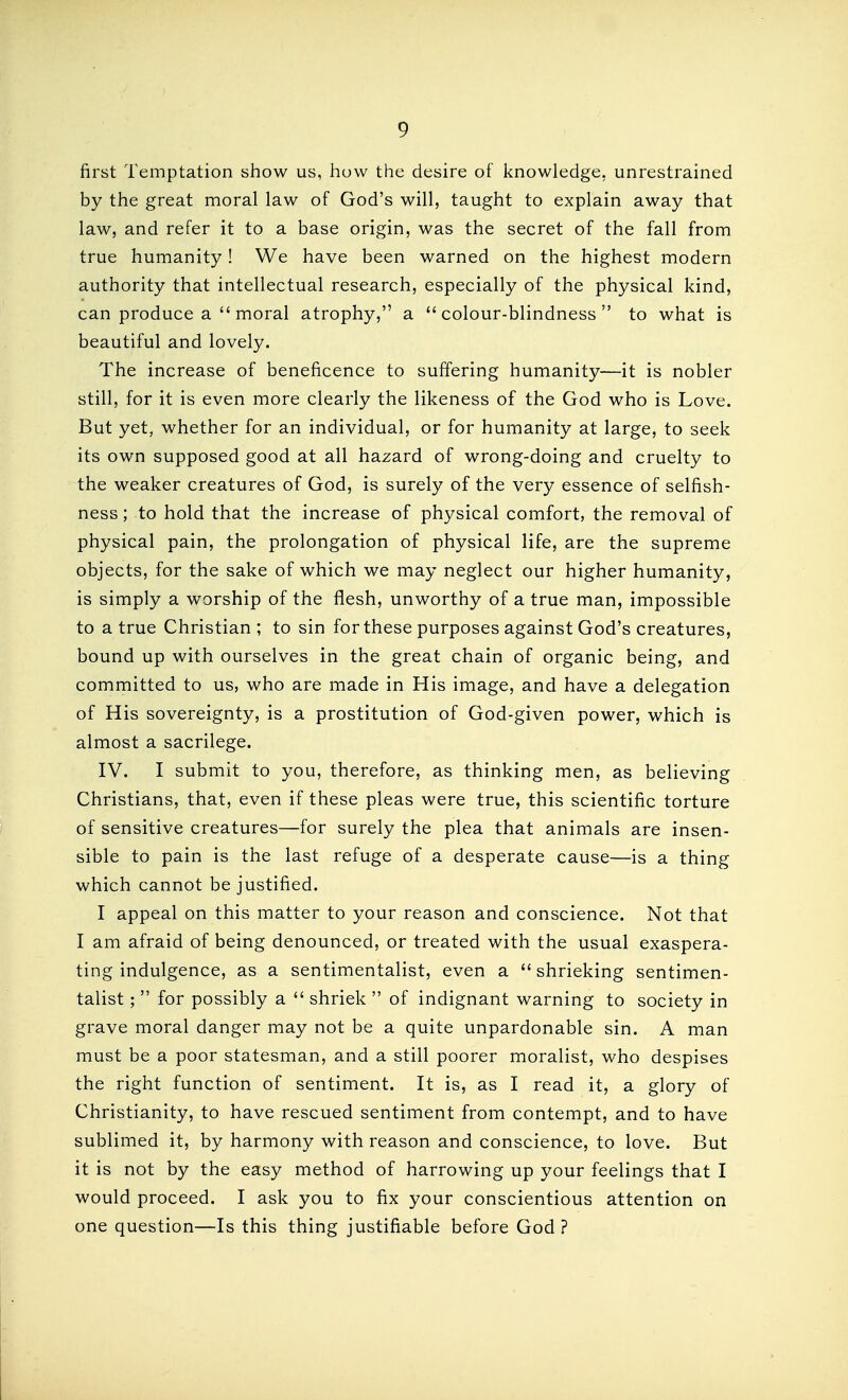 first Temptation show us, how the desire of knowledge, unrestrained by the great moral law of God's will, taught to explain away that law, and refer it to a base origin, was the secret of the fall from true humanity! We have been warned on the highest modern authority that intellectual research, especially of the physical kind, can produce a  moral atrophy, a colour-blindness to what is beautiful and lovely. The increase of beneficence to suffering humanity—it is nobler still, for it is even more clearly the likeness of the God who is Love. But yet, whether for an individual, or for humanity at large, to seek its own supposed good at all hazard of wrong-doing and cruelty to the weaker creatures of God, is surely of the very essence of selfish- ness ; to hold that the increase of physical comfort, the removal of physical pain, the prolongation of physical life, are the supreme objects, for the sake of which we may neglect our higher humanity, is simply a worship of the flesh, unworthy of a true man, impossible to a true Christian; to sin for these purposes against God's creatures, bound up with ourselves in the great chain of organic being, and committed to us, who are made in His image, and have a delegation of His sovereignty, is a prostitution of God-given power, which is almost a sacrilege. IV. I submit to you, therefore, as thinking men, as believing Christians, that, even if these pleas were true, this scientific torture of sensitive creatures—for surely the plea that animals are insen- sible to pain is the last refuge of a desperate cause—is a thing which cannot be justified. I appeal on this matter to your reason and conscience. Not that I am afraid of being denounced, or treated with the usual exaspera- ting indulgence, as a sentimentalist, even a  shrieking sentimen- talist ;  for possibly a  shriek  of indignant warning to society in grave moral danger may not be a quite unpardonable sin. A man must be a poor statesman, and a still poorer moralist, who despises the right function of sentiment. It is, as I read it, a glory of Christianity, to have rescued sentiment from contempt, and to have sublimed it, by harmony with reason and conscience, to love. But it is not by the easy method of harrowing up your feelings that I would proceed. I ask you to fix your conscientious attention on one question—Is this thing justifiable before God ?