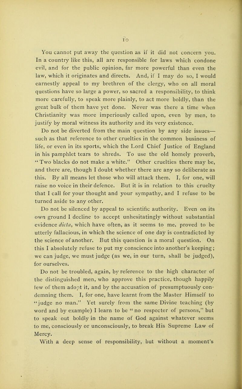 TO You cannot put away the question as if it did not concern you. In a country like this, all are responsible for laws which condone evil, and for the public opinion, far more powerful than even the law, which it originates and directs. And, if I may do so, I would earnestly appeal to my brethren of the clergy, who on all moral questions have so large a power, so sacred a responsibility, to think more carefully, to speak more plainly, to act more boldly, than the great bulk of them have yet done. Never was there a time when Christianity was more imperiously called upon, even by men, to justify by moral witness its authority and its very existence. Do not be diverted from the main question by any side issues— such as that reference to other cruelties in the common business of life, or even in its sports, which the Lord Chief Justice of England in his pamphlet tears to shreds. To use the old homely proverb,  Two blacks do not make a white. Other cruelties there may be, and there are, though I doubt whether there are any so deliberate as this. By all means let those who will attack them. I, for one, will raise no voice in their defence. But it is in relation to this cruelty that I call for your thought and your sympathy, and I refuse to be turned aside to any other. Do not be silenced by appeal to scientific authority. Even on its own ground I decline to accept unhesitatingly without substantial evidence dicta, which have often, as it seems to me, proved to be utterly fallacious, in which the science of one day is contradicted by the science of another. But this question is a moral question. On this I absolutely refuse to put my conscience into another's keeping; we can judge, we must judge (as we, in our turn, shall be judged), for ourselves. Do not be troubled, again, by reference to the high character of the distinguished men, who approve this practice, though happily few of them adopt it, and by the accusation of presumptuously con- demning them. I, for one, have learnt from the Master Hims.elf to judge no man. Yet surely from the same Divine teaching (by word and by example) I learn to be  no respecter of persons, but to speak out boldly in the name of God against whatever seems to me, consciously or unconsciously, to break His Supreme Law of Mercy. With a deep sense of responsibility, but without a moment's