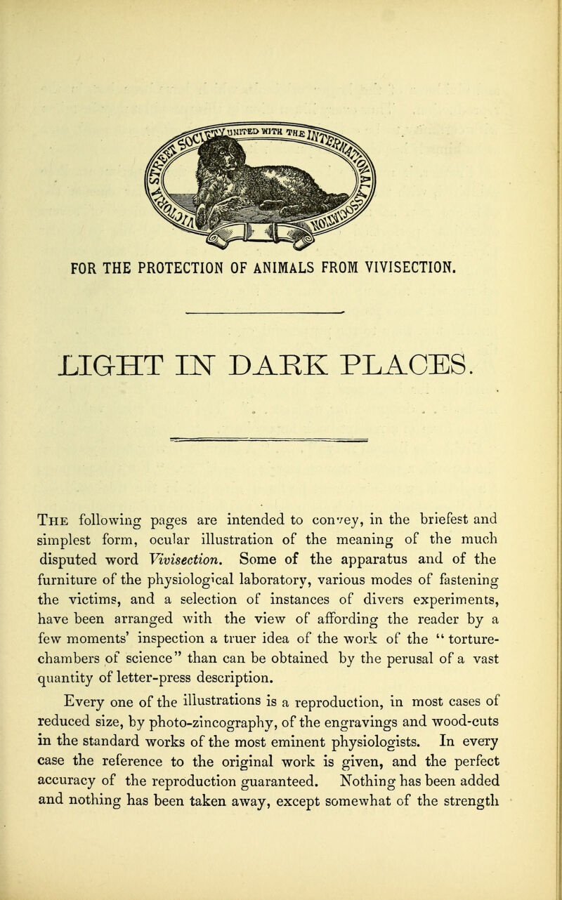 LIGHT IN DARK PLACES. The following pages are intended to convey, in the briefest and simplest form, ocular illustration of the meaning of the much disputed word Vivisection, Some of the apparatus and of the furniture of the physiological laboratory, various modes of fastening the victims, and a selection of instances of divers experiments, have been arranged with the view of affording the reader by a few moments' inspection a truer idea of the work of the  torture- chambers of science than can be obtained by the perusal of a vast quantity of letter-press description. Every one of the illustrations is a reproduction, in most cases of reduced size, by photo-zincography, of the engravings and wood-cuts in the standard works of the most eminent physiologists. In every case the reference to the original work is given, and the perfect accuracy of the reproduction guaranteed. Nothing has been added and nothing has been taken away, except somewhat of the strength