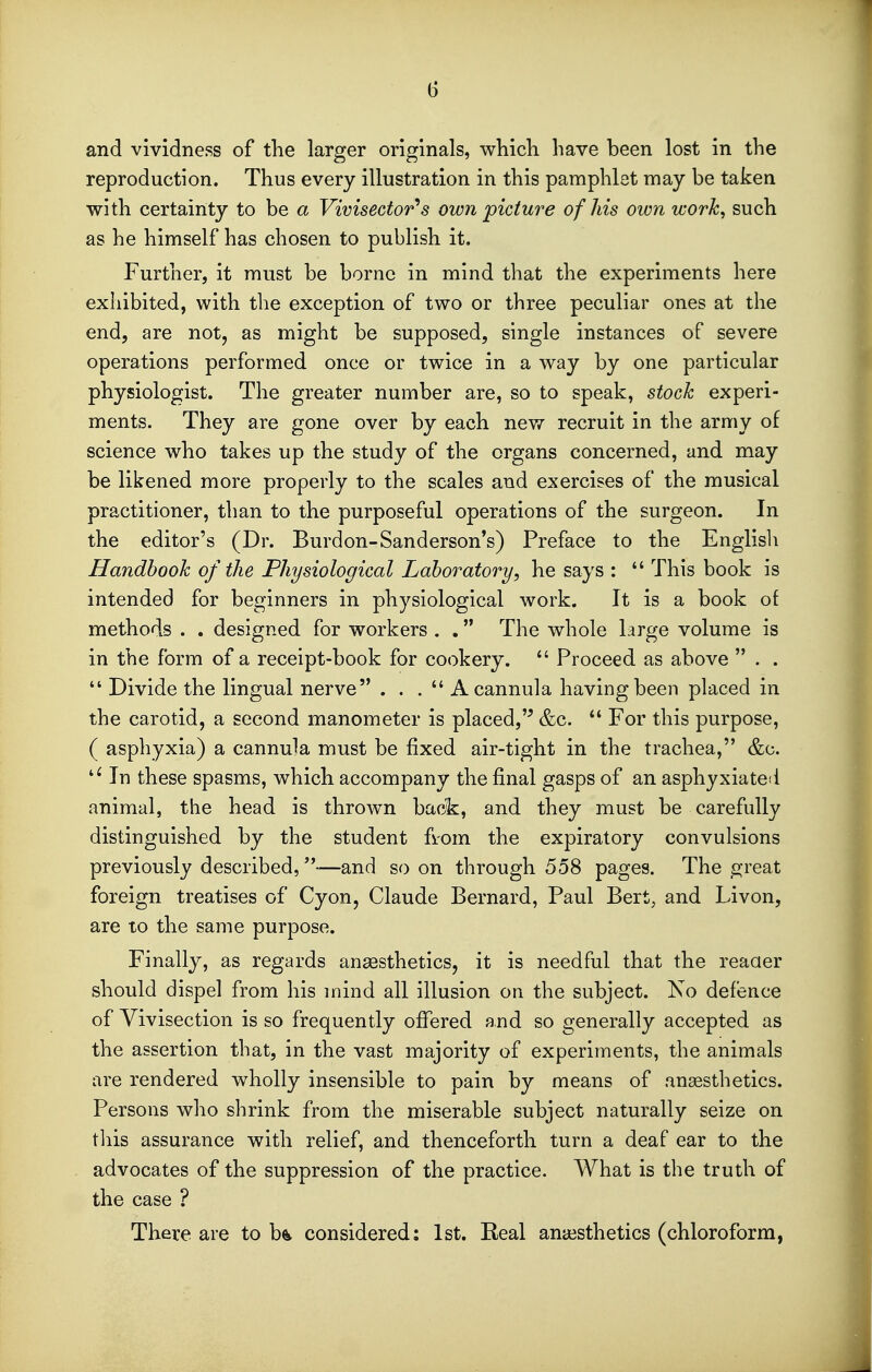 and vividness of the larger originals, which have been lost in the reproduction. Thus every illustration in this pamphlet may be taken with certainty to be a Vivisector^s own picture of Ms own work, such as he himself has chosen to publish it. Further, it must be borne in mind that the experiments here exhibited, with the exception of two or three peculiar ones at the end, are not, as might be supposed, single instances of severe operations performed once or twice in a way by one particular physiologist. The greater number are, so to speak, stock experi- ments. They are gone over by each new recruit in the army of science who takes up the study of the organs concerned, and may be likened more properly to the scales and exercises of the musical practitioner, than to the purposeful operations of the surgeon. In the editor's (Dr. Burdon-Sanderson's) Preface to the Englisli Handbook of the Physiological Lahoratory, he says :  This book is intended for beginners in physiological work. It is a book of methods . . designed for workers . . The whole large volume is in the form of a receipt-book for cookery. *' Proceed as above  . .  Divide the lingual nerve ... A cannula having been placed in the carotid, a second manometer is placed,'^ &c.  For this purpose, ( asphyxia) a cannula must be fixed air-tight in the trachea, &c. In these spasms, which accompany the final gasps of an asphyxiated animal, the head is thrown back, and they must be carefully distinguished by the student fiom the expiratory convulsions previously described,—and so on through 558 pages. The great foreign treatises of Cyon, Claude Bernard, Paul Bert, and Livon, are to the same purpose. Finally, as regards anaesthetics, it is needful that the reaaer should dispel from his mind all illusion on the subject. Ko defence of Vivisection is so frequently offered and so generally accepted as the assertion that, in the vast majority of experiments, the animals are rendered wholly insensible to pain by means of anaesthetics. Persons who shrink from the miserable subject naturally seize on tliis assurance with relief, and thenceforth turn a deaf ear to the advocates of the suppression of the practice. What is the truth of the case ? There are to b^ considered: 1st. Real anaesthetics (chloroform,