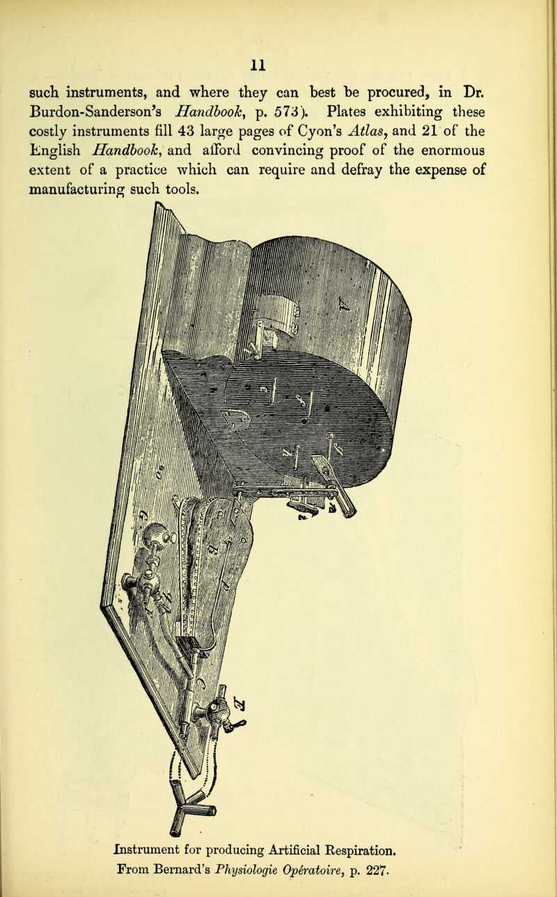 such instruments, and where they can best be procured, in Dr. Burdon-Sanderson's Handbook^ p. 573). Plates exhibiting these costly instruments fill 43 large pages of Cyon's Atlas^ and 21 of the English Handbook, and alTord convincing proof of the enormous extent of a practice which can require and defray the expense of manufacturing such tools. Instrument for producing Artificial Respiration.