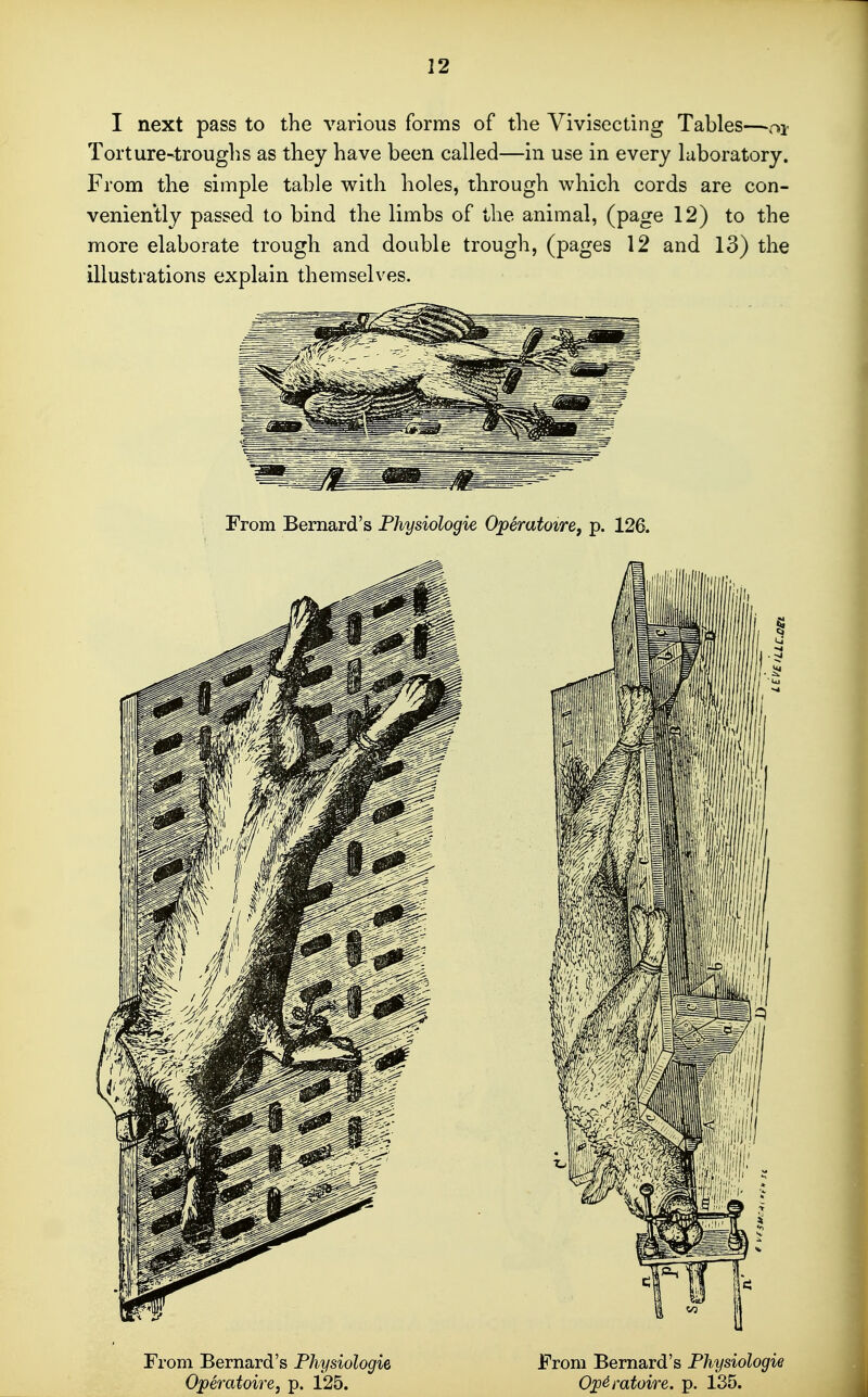 I next pass to the various forms of tlie Vivisecting Tables—-oi Torture-trouglis as they have been called—in use in every laboratory. From the simple table with holes, through which cords are con- veniently passed to bind the limbs of the animal, (page 12) to the more elaborate trough and double trough, (pages 12 and 13) the illustrations explain themselves. From Bernard's Fhysiologie Operatoiref p. 126. From Bernard's Fhysiologie Operatoire, p. 125. From Bernard's Fhysiologie Ojp^ratoire. p. 135.