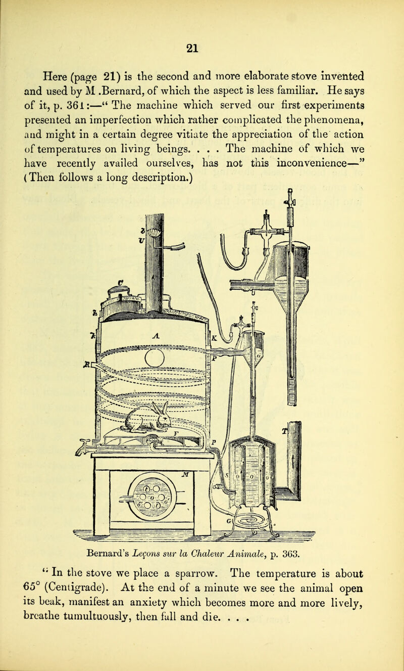 Here (page 21) is the second and more elaborate stove invented and used by M .Bernard, of which the aspect is less familiar. He says of it, p. 361:— The machine which served our first experiments presented an imperfection which rather complicated the phenomena, and might in a certain degree vitiate the appreciation of the action of temperatures on living beings. . . . The machine of which we have recently availed ourselves, has not this inconvenience— (Then follows a long description.) Bernard's Legons sur la Chaleur Animate, p. 363. '* In the stove we place a sparrow. The temperature is about 65° (Centigrade). At the end of a minute we see the animal open its beak, manifest an anxiety which becomes more and more lively, breathe tumultuously, then full and die. ...