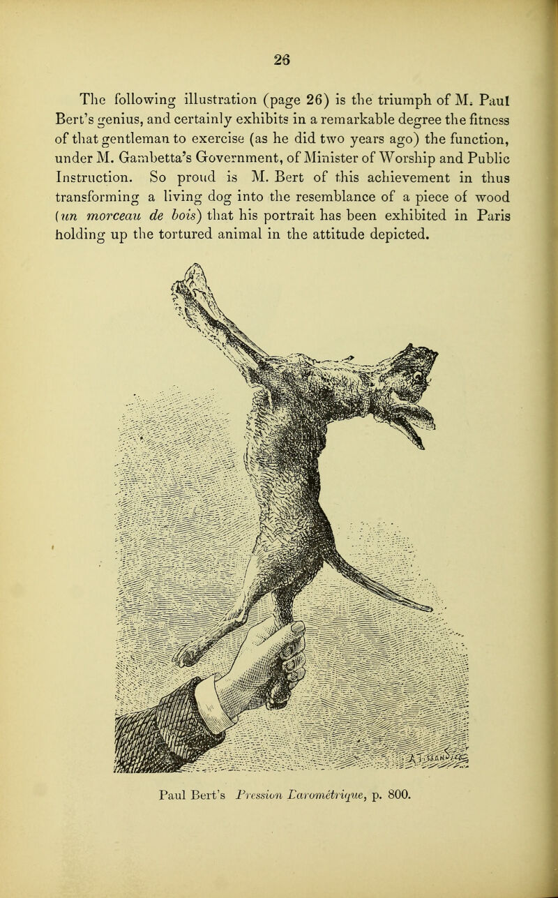 1 26 The following illustration (page 26) is the triumph of M. Paul Bert's genius, and certainly exhibits in a remarkable degree the fitness of that gentleman to exercise (as he did two years ago) the function, under M. Gambetta's Government, of Minister of Worship and Public Instruction. So proud is M. Bert of this achievement in thus transforming a living dog into the resemblance of a piece of wood {wi morceau de hois) that his portrait has been exhibited in Paris holding up the tortured animal in the attitude depicted. Paul Bert's Fression Larometri<pie, p. 800.