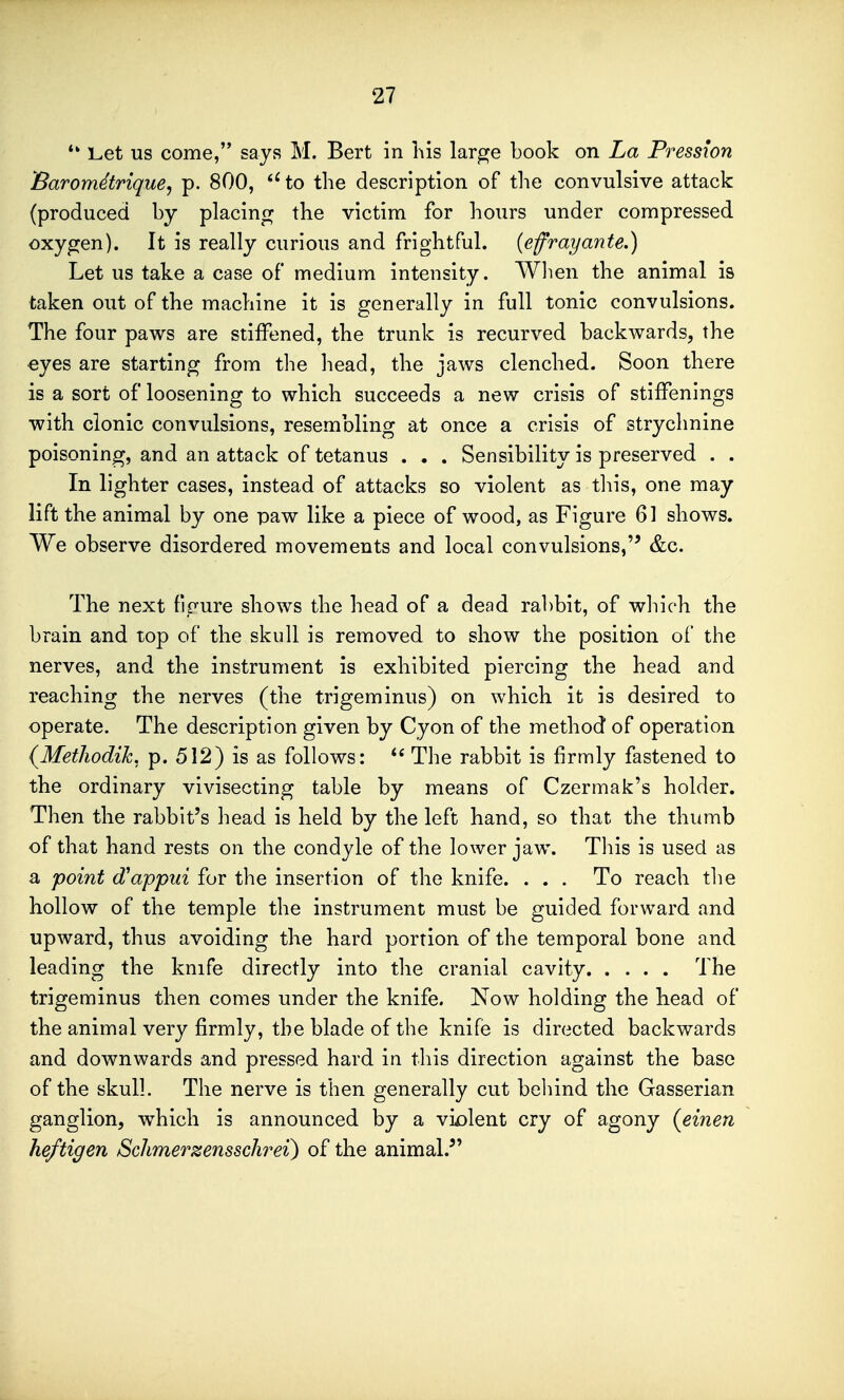 *' Let us come, says M. Bert in his lar^e book on La Pression Barom^trique, p. 800, to the description of tlie convulsive attack (produced by placing the victim for hours under compressed oxygen). It is really curious and frightful, {efrayante.) Let us take a case of medium intensity. Wlien the animal is taken out of the machine it is generally in full tonic convulsions. The four paws are stiffened, the trunk is recurved backwards, the eyes are starting from the liead, the jaws clenched. Soon there is a sort of loosening to which succeeds a new crisis of stifFenlngs with clonic convulsions, resembling at once a crisis of strychnine poisoning, and an attack of tetanus . . . Sensibility is preserved . . In lighter cases, instead of attacks so violent as tliis, one may lift the animal by one paw like a piece of wood, as Figure 61 shows. We observe disordered movements and local convulsions,&c. The next figure shows the head of a dead ra1)bit, of which the brain and top of the skull is removed to show the position of the nerves, and the instrument is exhibited piercing the head and reaching the nerves (the trigeminus) on which it is desired to operate. The description given by Cyon of the method of operation {MetJiodik. p. 512) is as follows:  The rabbit is firmly fastened to the ordinary vivisecting table by means of Czermak's holder. Then the rabbit's head is held by the left hand, so that the thumb of that hand rests on the condyle of the lower jaw. Tliis is used as a point d^appui for the insertion of the knife. ... To reach tlie hollow of the temple the instrument must be guided forward and upward, thus avoiding the hard portion of the temporal bone and leading the knife directly into the cranial cavity The trigeminus then comes under the knife. Now holding the head of the animal very firmly, the blade of the knife is directed backwards and downwards and pressed hard in this direction against the base of the skull. The nerve is then generally cut behind the Gasserian ganglion, which is announced by a vi£)lent cry of agony (einen he/tig en Schmer^ensschrei) of the animal.^'