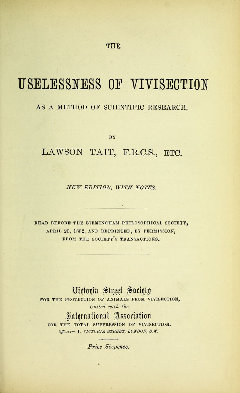 THE TJSELESSIESS OE VIVISECTION AS A METHOD OF SCIENTIFIC RESEARCH, BY LAWSON TAIT, F.E.O.S., ETO. NEW EDITION, WITH NOTES. READ BEFORE THK BIRMINGHAM PHILOSOPHICAL SOCIETY, APRIL 20, 1882, AND REPRINTED, BY PERMISSION, FROM THE society's TRANSACTIONS. FOR THE PROTECTION OP ANIMALS FROM VIVISECTION, United Kith tlw Jut^rnalional Jissodation FOR THE TOTAL SUPPRESSION OF VIVISECTION. Offices:— 1, VICTORIA STREET, LONDON, S.W. Price Sixpence.