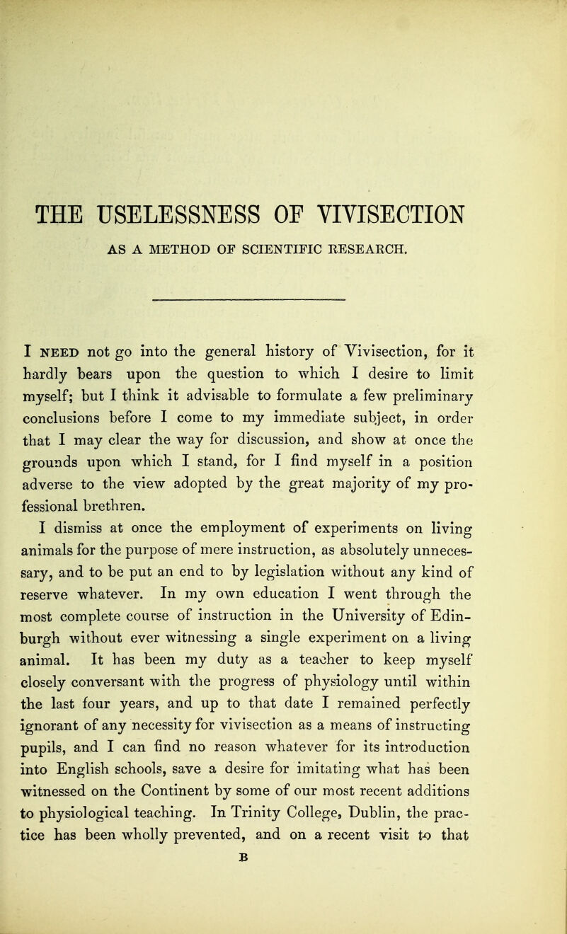 THE USELESSNESS OF VIVISECTION AS A METHOD OF SCIENTIFIC RESEARCH. I NEED not go into the general history of Vivisection, for it hardly bears upon the question to which I desire to limit myself; but I think it advisable to formulate a few preliminary conclusions before I come to my immediate subject, in order that I may clear the way for discussion, and show at once the grounds upon which I stand, for I find myself in a position adverse to the view adopted by the great majority of my pro- fessional brethren. I dismiss at once the employment of experiments on living animals for the purpose of mere instruction, as absolutely unneces- sary, and to be put an end to by legislation without any kind of reserve whatever. In my own education I went through the most complete course of instruction in the University of Edin- burgh without ever witnessing a single experiment on a living animal. It has been my duty as a teacher to keep myself closely conversant with the progress of physiology until within the last four years, and up to that date I remained perfectly ignorant of any necessity for vivisection as a means of instructing pupils, and I can find no reason whatever for its introduction into English schools, save a desire for imitating what has been witnessed on the Continent by some of our most recent additions to physiological teaching. In Trinity College, Dublin, the prac- tice has been wholly prevented, and on a recent visit t-o that B