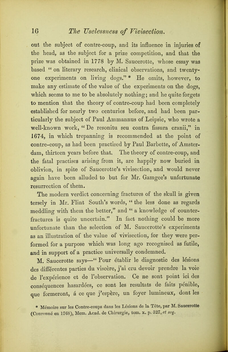 out the subject of contre-coup, and its influence in injuries of the head, as the subject for a prize competition, and that the prize was obtained in 1778 by M. Saucerotte, whose essay was based  on literary research, clinical observations, and twenty- one experiments on living dogs. * He omits, however, to make any estimate of the value of the experiments on the dogs, which seems to me to be absolutely nothing; and he quite forgets to mention that the theory of contre-coup had been completely established for nearly two centuries before, and had been par- ticularly the subject of Paul Ammannus of Leipsic, who wrote a well-known work,  De resonitu seu contra fissura cranii, in 1674, in which trepanning is recommended at the point of contre-coup, as had been practised by Paul Barbette, of Amster- dam, thirteen years before that. The theory of contre-coup, and the fatal practises arising from it, are happily now buried in oblivion, in spite of Saucerotte's vivisection, and would never again have been alluded to but for Mr. Gamgee's unfortunate resurrection of them. The modern verdict concerning fractures of the skull is given tersely in Mr. Flint South's words,  the less done as regards meddling with them the better, and  a knowledge of counter- fractures is quite uncertain. In fact nothing could be more unfortunate than the selection of M. Saucerotte's experiments as an illustration of the value of vivisection, for they were per- formed for a purpose which was long ago recognised as futile, and in support of a practice universally condemned, M. Saucerotte says—Pour etablir le diagnostic des lesions des differentes parties du viscere, j'ai cru devoir prendre la voie de I'experience et de I'observation. Ce ne sont point ici des consequences hasardees, ce sont les resultats de faits penible, que formeront, a ce que j'espere, un foyer lumineux, dont les * Memoire sur les Contre-coups dans les Lesions de la Tete, par M. Saucerotte (Couronne en 1768), Mem. Acad, de CMrurgie, torn. x. p. 327, se^.