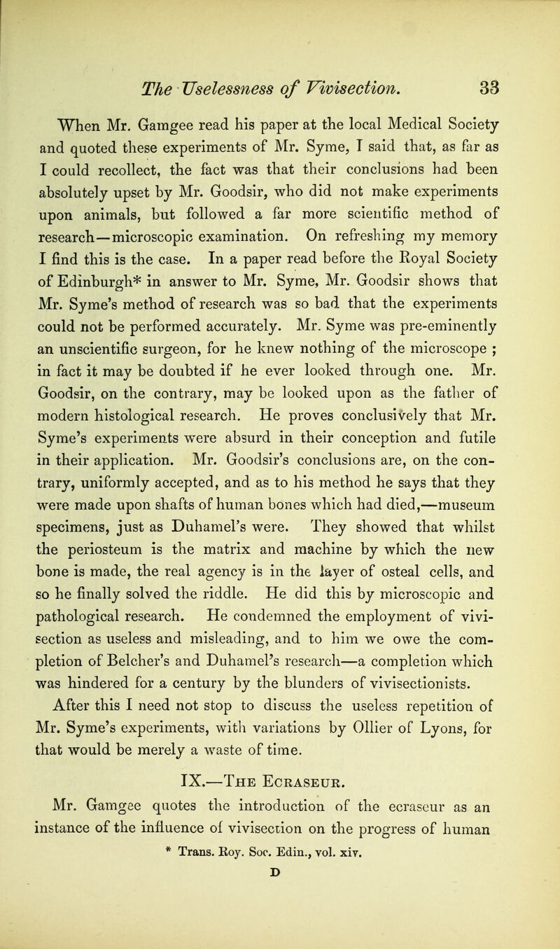 When Mr. Gamgee read his paper at the local Medical Society and quoted these experiments of Mr. Syme, T said that, as far as I could recollect, the fact was that their conclusions had been absolutely upset by Mr. Goodsir, who did not make experiments upon animals, but followed a far more scientific method of research—microscopic examination. On refreshing my memory I find this is the case. In a paper read before the Eoyal Society of Edinburgh* in answer to Mr. Syme, Mr. Goodsir shows that Mr. Syme's method of research was so bad that the experiments could not be performed accurately. Mr. Syme was pre-eminently an unscientific surgeon, for he knew nothing of the microscope ; in fact it may be doubted if he ever looked through one. Mr. Goodsir, on the contrary, may be looked upon as the father of modern histological research. He proves conclusively that Mr. Syme's experiments were absurd in their conception and futile in their application. Mr. Goodsir's conclusions are, on the con- trary, uniformly accepted, and as to his method he says that they were made upon shafts of human bones which had died,—museum specimens, just as Duhamel's were. They showed that whilst the periosteum is the matrix and machine by which the new bone is made, the real agency is in the layer of osteal cells, and so he finally solved the riddle. He did this by microscopic and pathological research. He condemned the employment of vivi- section as useless and misleading, and to him we owe the com- pletion of Belcher's and Duhamel's research—a completion which was hindered for a century by the blunders of vivisectionists. After this I need not stop to discuss the useless repetition of Mr. Syme's experiments, witli variations by Oilier of Lyons, for that would be merely a waste of time. IX.—The Ecraseur. Mr. Gamgee quotes the introduction of the ecraseur as an instance of the influence of vivisection on the progress of human * Trans. Roy. Soc. Edin., vol. xiv. D