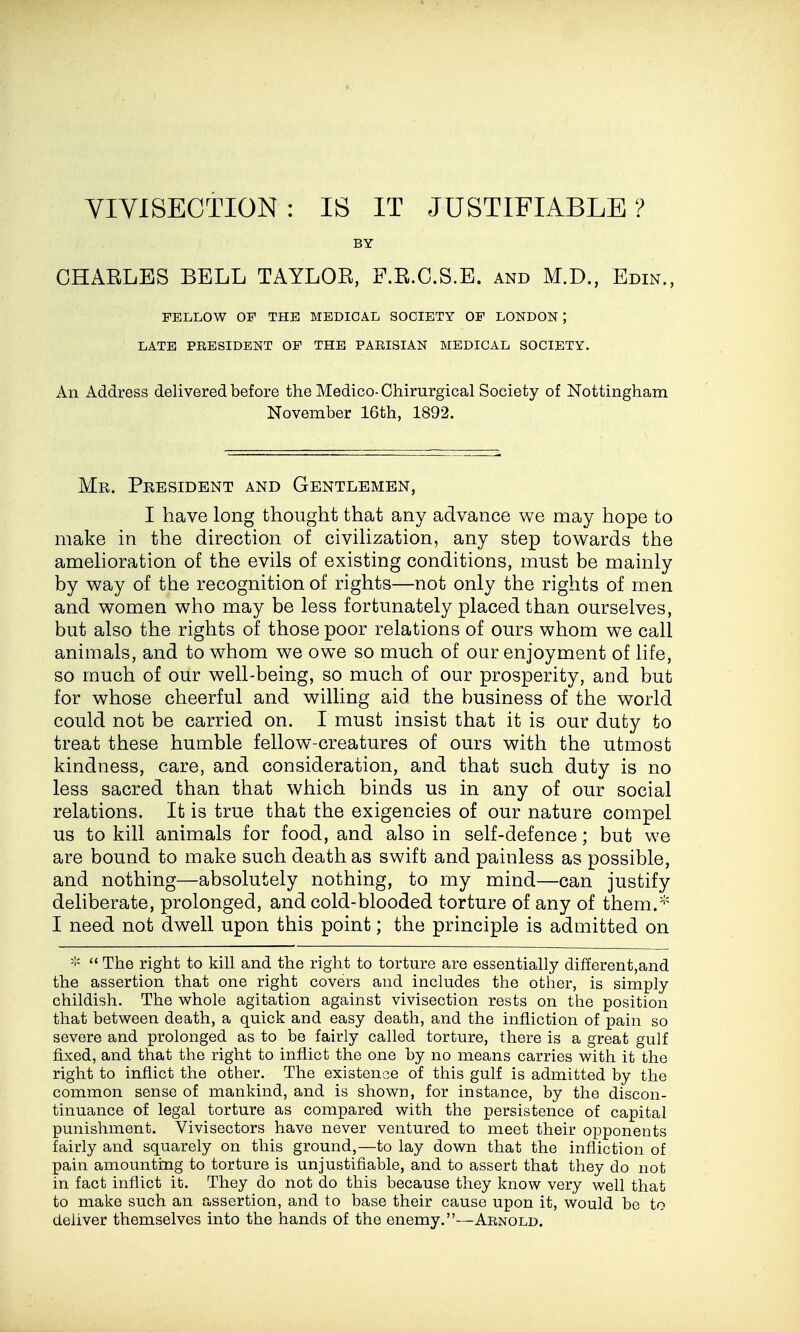 YIVISECTION: IS IT JUSTIFIABLE? BY GHAKLES BELL TAYLOR, F.R.C.S.E. and M.D., Edin., FELLOW OF THE MEDICAL SOCIETY OF LONDON ; LATE PEESIDENT OF THE PAEISIAN MEDICAL SOCIETY. An Address delivered before the Medico-Chirurgical Society of Nottingham November 16th, 1892. Me. President and Gentlemen, I have long thought that any advance we may hope to make in the direction of civihzation, any step towards the amehoration of the evils of existing conditions, must be mainly by way of the recognition of rights—not only the rights of men and women who may be less fortunately placed than ourselves, but also the rights of those poor relations of ours whom we call animals, and to whom we owe so much of our enjoyment of life, so much of our well-being, so much of our prosperity, and but for whose cheerful and willing aid the business of the world could not be carried on. I must insist that it is our duty to treat these humble fellow-creatures of ours with the utmost kindness, care, and consideration, and that such duty is no less sacred than that which binds us in any of our social relations. It is true that the exigencies of our nature compel us to kill animals for food, and also in self-defence; but we are bound to make such death as swift and painless as possible, and nothing—absolutely nothing, to my mind—can justify deliberate, prolonged, and cold-blooded torture of any of them.* I need not dwell upon this point; the principle is admitted on >i< '«The right to kill and the right to torture are essentially different,and the assertion that one right covers and includes the other, is simply childish. The whole agitation against vivisection rests on the position that between death, a quick and easy death, and the infliction of pain so severe and prolonged as to be fairly called torture, there is a great gulf fixed, and that the right to inflict the one by no means carries with it the right to inflict the other. The existence of this gulf is admitted by the common sense of mankind, and is shown, for instance, by the discon- tinuance of legal torture as compared with the persistence of capital punishment. Vivisectors have never ventured to meet their opponents fairly and squarely on this ground,—to lay down that the infliction of pain amounting to torture is unjustifiable, and to assert that they do not in fact inflict it. They do not do this because they know very well that to make such an assertion, and to base their cause upon it, would be to deliver themselves into the hands of the enemy.—Arnold.