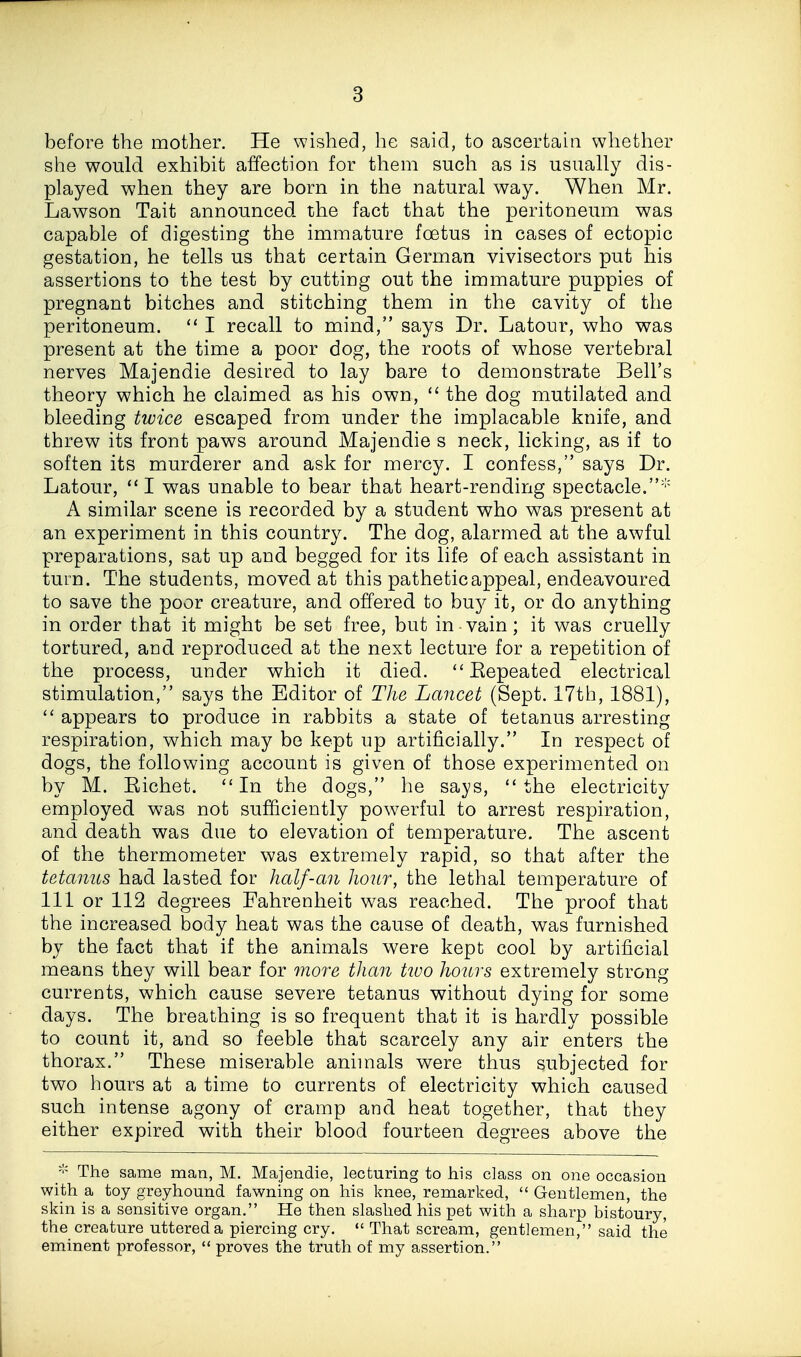 before the mother. He wished, lie said, to ascertain whether she would exhibit affection for them such as is usually dis- played when they are born in the natural way. When Mr. Lawson Tait announced the fact that the peritoneum was capable of digesting the immature foetus in cases of ectopic gestation, he tells us that certain German vivisectors put his assertions to the test by cutting out the immature puppies of pregnant bitches and stitching them in the cavity of the peritoneum.  I recall to mind, says Dr. Latour, who was present at the time a poor dog, the roots of whose vertebral nerves Majendie desired to lay bare to demonstrate Bell's theory which he claimed as his own,  the dog mutilated and bleeding twice escaped from under the implacable knife, and threw its front paws around Majendie s neck, licking, as if to soften its murderer and ask for mercy. I confess, says Dr. Latour, I was unable to bear that heart-rending spectacle.''' A similar scene is recorded by a student who was present at an experiment in this country. The dog, alarmed at the awful preparations, sat up and begged for its life of each assistant in turn. The students, moved at this pathetic appeal, endeavoured to save the poor creature, and offered to buy it, or do anything in order that it might be set free, but in-vain; it was cruelly tortured, and reproduced at the next lecture for a repetition of the process, under which it died. ''Eepeated electrical stimulation, says the Editor of The Lancet (Sept. 17th, 1881),  appears to produce in rabbits a state of tetanus arresting respiration, which may be kept up artificially. In respect of dogs, the following account is given of those experimented on by M. Eichet. *'In the dogs, he sa>ys, the electricity employed was not sufficiently powerful to arrest respiration, and death was due to elevation of temperature. The ascent of the thermometer was extremely rapid, so that after the tetanus had lasted for half-an hour, the lethal temperature of 111 or 112 degrees Fahrenheit was reached. The proof that the increased body heat was the cause of death, was furnished by the fact that if the animals were kept cool by artificial means they will bear for more than tivo hours extremely strong currents, which cause severe tetanus without dying for some days. The breathing is so frequent that it is hardly possible to count it, and so feeble that scarcely any air enters the thorax. These miserable animals were thus subjected for two hours at a time to currents of electricity which caused such intense agony of cramp and heat together, that they either expired with their blood fourteen degrees above the The same man, M. Majendie, lecturing to his class on one occasion with a toy greyhound fawning on his knee, remarked,  Gentlemen, the skin is a sensitive organ. He then slashed his pet with a sharp bistoury, the creature uttered a piercing cry.  That scream, gentlemen, said the eminent professor,  proves the truth of my assertion.