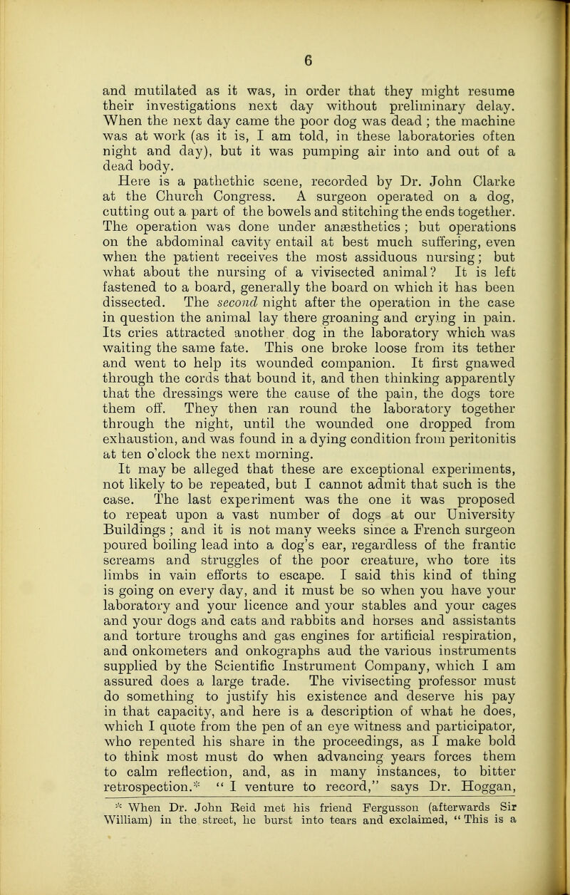 and mutilated as it was, in order that they might resume their investigations next day without prehminary delay. When the next day came the poor dog was dead ; the machine was at work (as it is, I am told, in these laboratories often night and day), but it was pumping air into and out of a dead body. Here is a pathethic scene, recorded by Dr. John Clarke at the Church Congress. A surgeon operated on a dog, cutting out a part of the bowels and stitching the ends together. The operation was done under anaesthetics ; but operations on the abdominal cavity entail at best much suffering, even when the patient receives the most assiduous nursing; but what about the nursing of a vivisected animal? It is left fastened to a board, generally the board on which it has been dissected. The second night after the operation in the case in question the animal lay there groaning and crying in pain. Its cries attracted another dog in the laboratory which was waiting the same fate. This one broke loose from its tether and went to help its wounded companion. It first gnawed through the cords that bound it, and then thinking apparently that the dressings were the cause of the pain, the dogs tore them off. They then ran round the laboratory together through the night, until the wounded one dropped from exhaustion, and was found in a dying condition from peritonitis at ten o'clock the next morning. It may be alleged that these are exceptional experiments, not likely to be repeated, but I cannot admit that such is the case. The last experiment was the one it was proposed to repeat upon a vast number of dogs at our University Buildings ; and it is not many weeks since a French surgeon poured boiling lead into a dog's ear, regardless of the frantic screams and struggles of the poor creature, who tore its limbs in vain efforts to escape. I said this kind of thing is going on every day, and it must be so when you have your laboratory and your licence and your stables and your cages and your dogs and cats and rabbits and horses and assistants and torture troughs and gas engines for artificial respiration, and onkometers and onkographs aud the various instruments supplied by the Scientific Instrument Company, which I am assured does a large trade. The vivisecting professor must do something to justify his existence and deserve his pay in that capacity, and here is a description of what he does, which I quote from the pen of an eye witness and participator, who repented his share in the proceedings, as I make bold to think most must do when advancing years forces them to calm reflection, and, as in many instances, to bitter retrospection.'''  I venture to record, says Dr. Hoggan, ^ When Dr. John Reid met his friend Fergusson (afterwards Sir William) in the street, he burst into tears and exclaimed, *' This is a