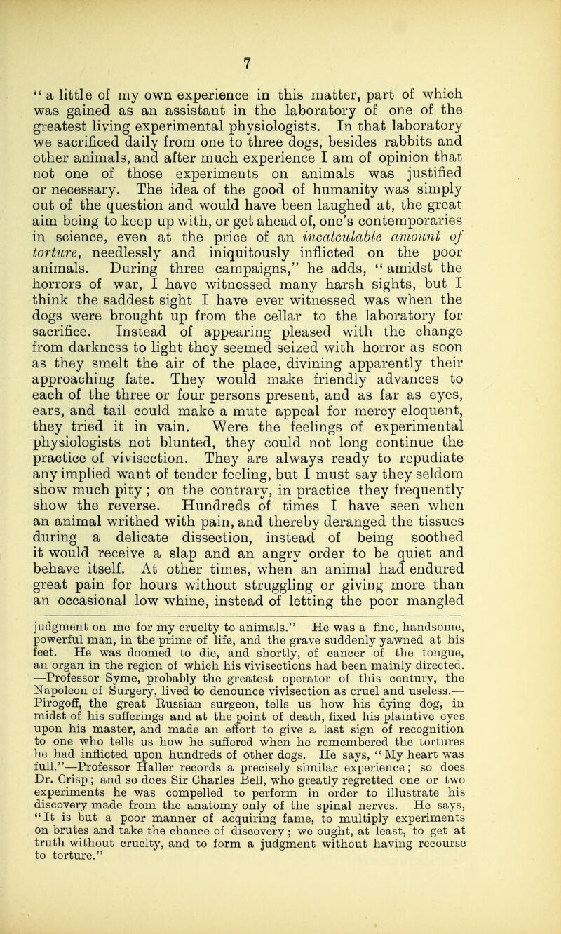  a little of my own experience in this matter, part of which was gained as an assistant in the laboratory of one of the greatest living experimental physiologists. In that laboratory we sacrificed daily from one to three dogs, besides rabbits and other animals, and after much experience I am of opinion that not one of those experiments on animals was justified or necessary. The idea of the good of humanity was simply out of the question and would have been laughed at, the great aim being to keep up with, or get ahead of, one's contemporaries in science, even at the price of an incalculahle amoimt of torture, needlessly and iniquitously inflicted on the poor animals. During three campaigns, he adds, amidst the horrors of war, I have witnessed many harsh sights, but I think the saddest sight I have ever witnessed was when the dogs were brought up from the cellar to the laboratory for sacrifice. Instead of appearing pleased with the change from darkness to light they seemed seized with horror as soon as they smelt the air of the place, divining apparently their approaching fate. They would make friendly advances to each of the three or four persons present, and as far as eyes, ears, and tail could make a mute appeal for mercy eloquent, they tried it in vain. Were the feelings of experimental physiologists not blunted, they could not long continue the practice of vivisection. They are always ready to repudiate any implied want of tender feeling, but I must say they seldom show much pity ; on the contrary, in practice they frequently show the reverse. Hundreds of times I have seen when an animal writhed with pain, and thereby deranged the tissues during a delicate dissection, instead of being soothed it would receive a slap and an angry order to be quiet and behave itself. At other times, when an animal had endured great pain for hours without struggling or giving more than an occasional low whine, instead of letting the poor mangled judgment on me for my cruelty to animals. He was a fine, handsome, powerful man, in the prime of life, and the grave suddenly yawned at his feet. He was doomed to die, and shortly, of cancer of the tongue, an organ in the region of which his vivisections had been mainly directed. —Professor Syme, probably the greatest operator of this century, the Napoleon of Surgery, lived to denounce vivisection as cruel and useless.— Pirogofi, the great Russian surgeon, tells us how his dying dog, in midst of his sufferings and at the point of death, fixed his plaintive eyes upon his master, and made an effort to give a last sign of recognition to one who tells us how he suffered when he remembered the tortures he had inflicted upon hundreds of other dogs. He says, My heart was full.—Professor Haller records a precisely similar experience; so does Dr. Crisp ; and so does Sir Charles Bell, who greatly regretted one or two experiments he was compelled to perform in order to illustrate his discovery made from the anatomy only of the spinal nerves. He says,  It is but a poor manner of acquiring fame, to multiply experiments on brutes and take the chance of discovery ; we ought, at least, to get at truth without cruelty, and to form a judgment without having recourse to torture.