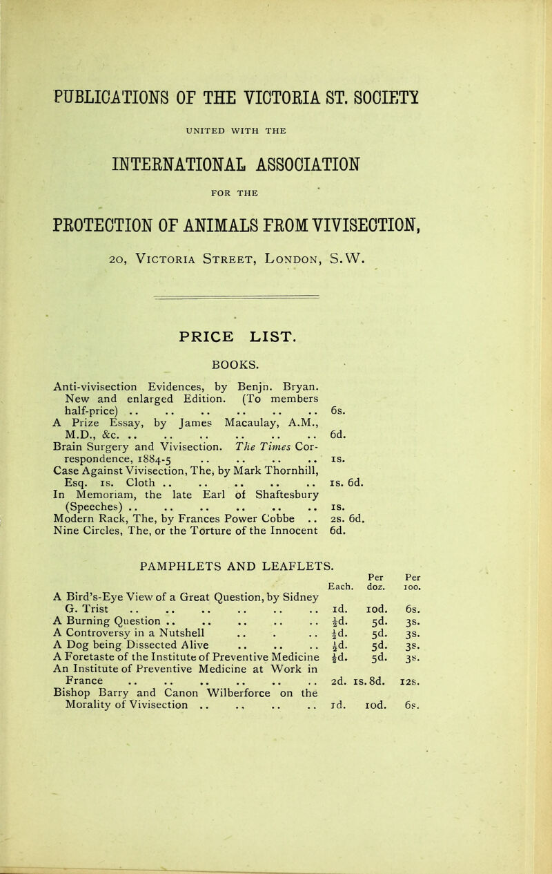 PUBLICATIONS OF THE VICTORIA ST. SOCIETY UNITED WITH THE INTEENATIONAL ASSOCIATION FOR THE PROTECTION OF ANIMALS FEOM VIVISECTION, 20, Victoria Street, London, S.W. PRICE LIST. BOOKS. Anti-vivisection Evidences, by Benjn. Bryan. New and enlarged Edition. (To members half-price) .. .. .. .. .. .. 6s. A Prize Essay, by James Macaulay, A.M., M.D., &c 6d. Brain Surgery and Vivisection. The Times Cor- respondence, 1884-5 • • • • • • .. IS. Case Against Vivisection, The, by Mark Thornhill, Esq. IS. Cloth .. .. .. .. .. IS. 6d. In Memoriam, the late Earl of Shaftesbury (Speeches) .. .. .. .. ,. ..is. Modern Rack, The, by Frances Power Cobbe .. 2s. 6d. Nine Circles, The, or the Torture of the Innocent 6d. PAMPHLETS AND LEAFLETS. Per Per Each. doz. 100. A Bird's-Eye View of a Great Question, by Sidney G. Trist .. .. .. .. .. .. id. lod. 6s. A Burning Question .. .. .. .. .. |d. 5d. 3s. A Controversy in a Nutshell .. . .. ^d. 5d. 3s. A Dog being Dissected Alive .. .. .. ^d. 5d. 3 A Foretaste of the Institute of Preventive Medicine ^d. 5d. 3s An Institute of Preventive Medicine at Work in France .. .. .. .. .. .. 2d. is.8d. 12s Bishop Barry and Canon Wilberforce on the Morality of Vivisection .. ., .. ..id. lod. 6p