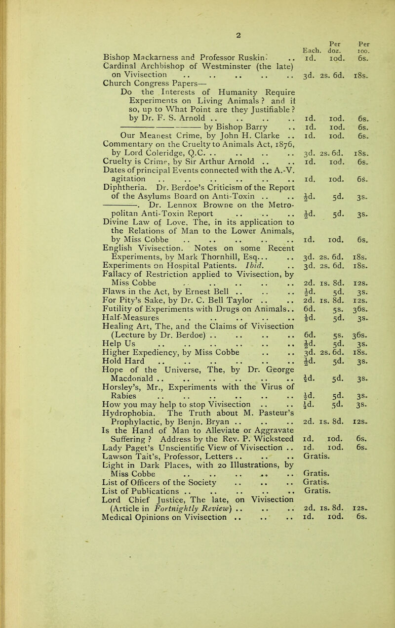 Bishop Mackarness and Professor Ruskin- Cardinal Archbishop of Westminster (the late) on Vivisection Church Congress Papers— Do the Interests of Humanity Require Experiments on Living Animals ? and if so, up to What Point are they Justifiable ? by Dr. F. S. Arnold by Bishop Barry Our Meanest Crime, by John H. Clarke .. Commentary on the Cruelty to Animals Act, 1876, by Lord Coleridge, Q.C. .. Cruelty is Crime, by Sir Arthur Arnold .. Dates of principal Events connected with the A.-V. agitation Diphtheria. Dr. Berdoe's Criticism of the Report of the Asylums Board on Anti-Toxin ., . Dr. Lennox Brow^ne on the Metro- politan Anti-Toxin Report Divine Law of Love, The, in its application to the Relations of Man to the Lower Animals, by Miss Cobbe English Vivisection. Notes on some Recent Experiments, by Mark Thornhill, Esq... Experiments on Hospital Patients. Ibid. Fallacy of Restriction applied to Vivisection, by Miss Cobbe Flaws in the Act, by Ernest Bell .. For Pity's Sake, by Dr. C. Bell Taylor .. Futility of Experiments with Drugs on Animals.. Half-Measures Healing Art, The, and the Claims of Vivisection (Lecture by Dr. Berdoe) .. Help Us Higher Expediency, by Miss Cobbe Hold Hard Hope of the Universe, The, by Dr. George Macdoriald .. .. .. .... Horsley's, Mr., Experiments with the Virus of Rabies How you may help to stop Vivisection Hydrophobia. The Truth about M. Pasteur's Prophylactic, by Benjn. Bryan .. Is the Hand of Man to Alleviate or Aggravate Suffering ? Address by the Rev. P. Wicksteed Lady Paget's Unscientific View of Vivisection .. Lawson Tail's, Professor, Letters .. Light in Dark Places, with 20 Illustrations, by Miss Cobbe List of Officers of the Society List of Publications .. Lord Chief Justice, The late, on Vivisection (Article in Fortnightly Review) .. Medical Opinions on Vivisection .. Per Each. doz. id. lod. Per 100. 6s. 3d. 2s, 6d. i8s. id. lod. 6s. id. lod. 6s. Id. lod. 6s^ 3d. 2S. 6d. i8s. id. lod. 6s. id. lod. 6^1. Jd. 5d. 3s. Id. id. lod. 6s. 3d- 2s. 6d. lOS. 3d. 2s. 6d. i8s. 2d. IS. 8d. I2S. Jd. 5d. 3S. 2d. IS. 8d. I2S. 6d. 5s. 36s. id. 5d. 3S^ 6d. 36s. Jd. 5d. 3s. 3d. 2S. 6d. i8s. Jd. 5d. 3s. ^d. 5d. 3S> id. 5d. 3S. id. .5d. 3S- 2d. IS. 8d. I2S. id. lod. 6s. id. lod. 6s. Gratis. Gratis. Gratis. Gratis. 2d. IS. 8d. I2S. id. lod. 6s.