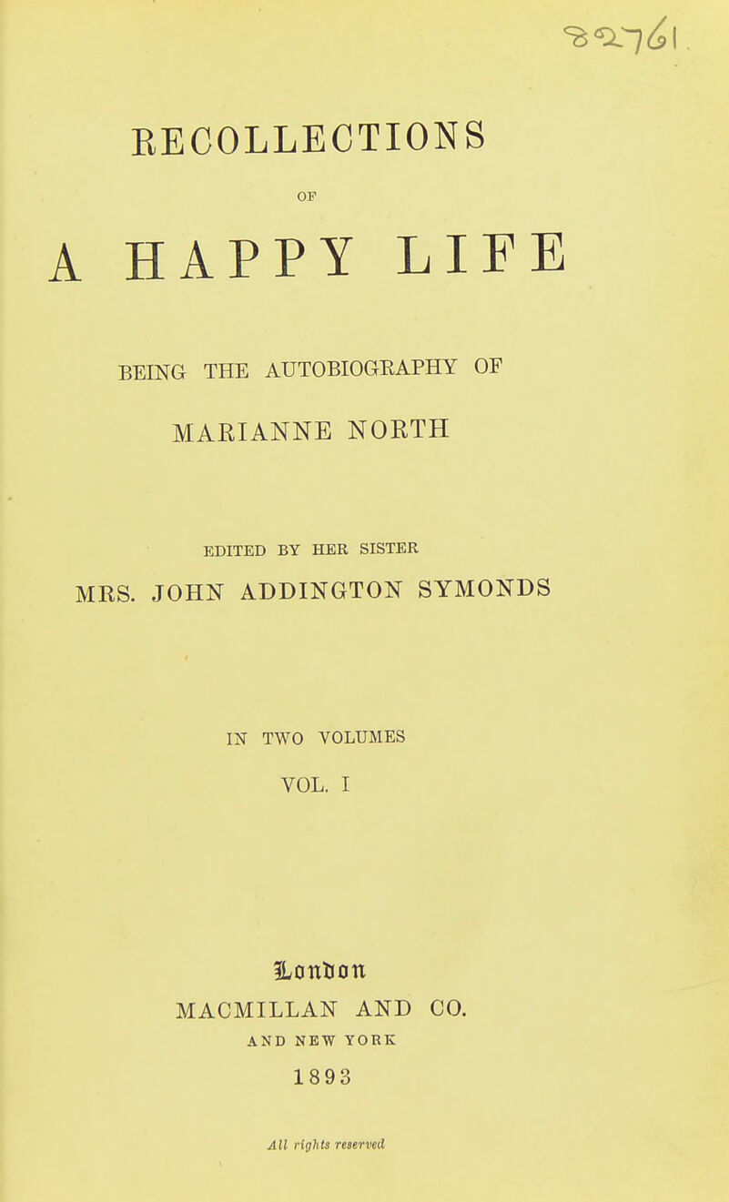 EECOLLECTIONS OF A HAPPY LIFE BEING THE AUTOBIOGRAPHY OF MARIANNE NORTH EDITED BY HER SISTER MRS. JOHN ADDINGTON SYMONDS m TWO VOLUMES VOL. I Hontion MACMILLAN AND CO. AND NEW YORK 1893 All rights reserved