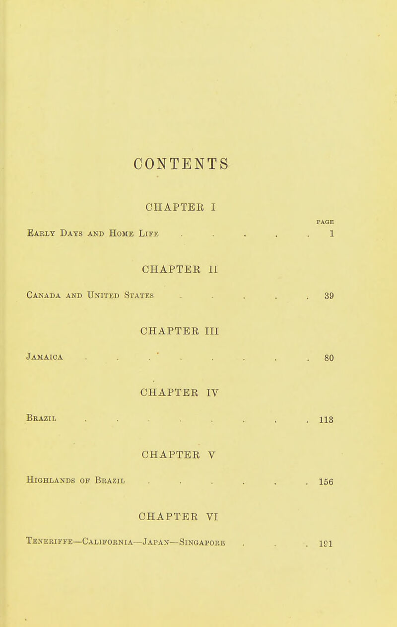 CONTENTS CHAPTER I PAGE Eaklt Days and Home Life ..... 1 CHAPTER II Canada and United States . . .39 CHAPTER III Jamaica . ' . . . .80 CHAPTER IV Bkazil ........ 113 CHAPTER V Highlands of Brazil ...... 156 CHAPTER VI Tbneriffe—California—Japan—Singapore . . .191
