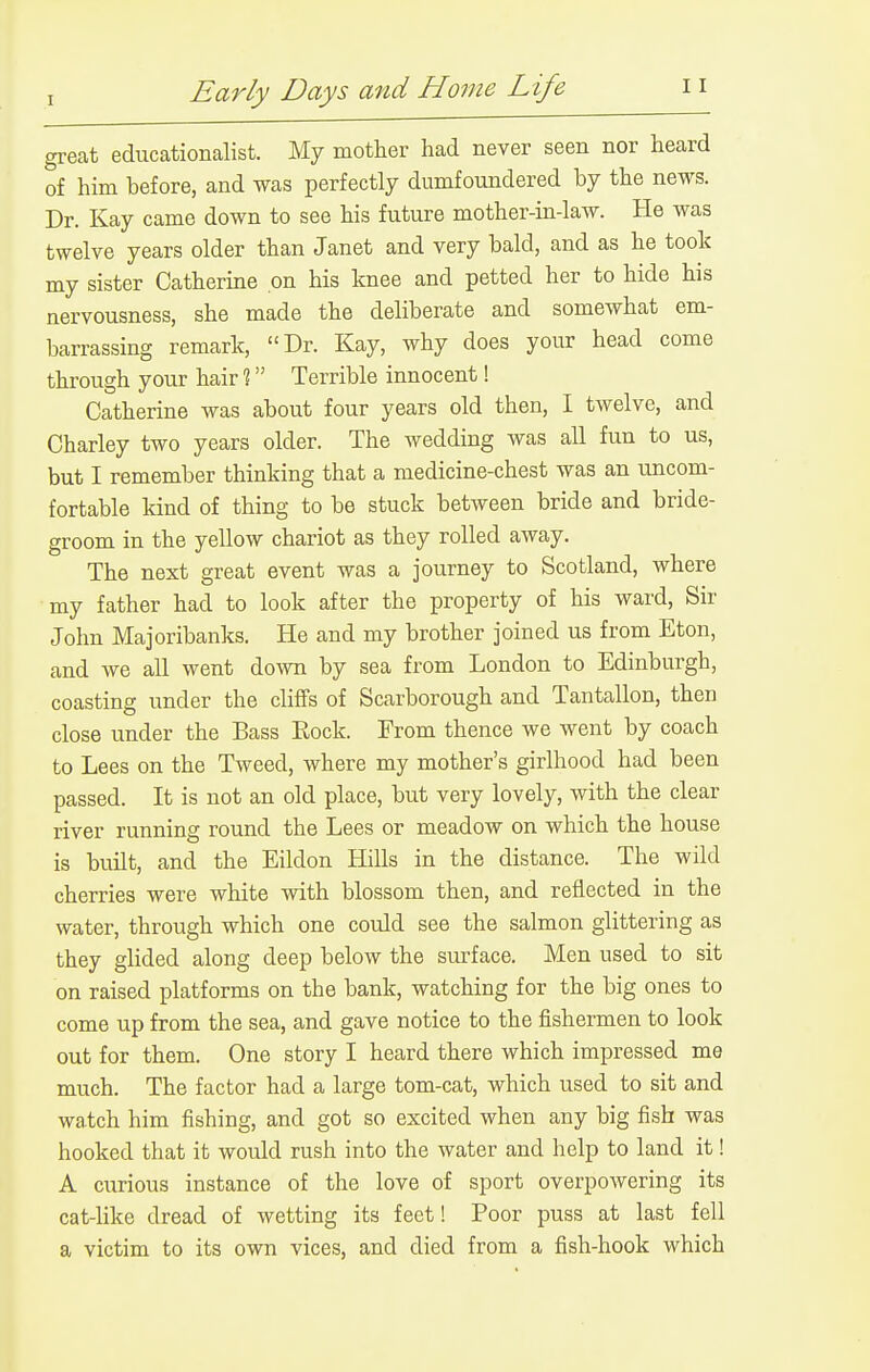 grecat educationalist. My mother had never seen nor heard of him before, and was perfectly dumfoundered by the news. Dr. Kay came down to see his future mother-in-law. He was twelve years older than Janet and very bald, and as he took my sister Catherine on his knee and petted her to hide his nervousness, she made the deliberate and somewhat em- barrassing remark, Dr. Kay, why does your head come through your hair % Terrible innocent! Catherine was about four years old then, I twelve, and Charley two years older. The wedding was all fun to us, but I remember thinking that a medicine-chest was an uncom- fortable kind of thing to be stuck between bride and bride- groom in the yellow chariot as they rolled away. The next great event was a journey to Scotland, where my father had to look after the property of his ward. Sir John Majoribanks. He and my brother joined us from Eton, and we all went down by sea from London to Edinburgh, coasting under the cliffs of Scarborough and Tantallon, then close under the Bass Rock. From thence we went by coach to Lees on the Tweed, where my mother's girlhood had been passed. It is not an old place, but very lovely, with the clear river running round the Lees or meadow on which the house is built, and the Eildon Hills in the distance. The wild cherries were white with blossom then, and reflected in the water, through which one could see the salmon glittering as they glided along deep below the surface. Men used to sit on raised platforms on the bank, watching for the big ones to come up from the sea, and gave notice to the fishermen to look out for them. One story I heard there which impressed me much. The factor had a large tom-cat, which used to sit and watch him fishing, and got so excited when any big fish was hooked that it would rush into the water and help to land it! A curious instance of the love of sport overpowering its cat-like dread of wetting its feet! Poor puss at last fell a victim to its own vices, and died from a fish-hook which
