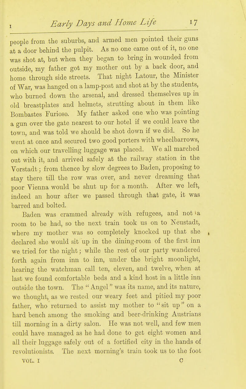 people from the suburbs, and armed men pointed their guns at a door behind the pulpit. As no one came out of it, no one was shot at, but when they began to bring in wounded from outside, my father got my mother out by a back door, and home through side streets. That night Latour, the Minister of War, was hanged on a lamp-post and shot at by the students, who burned down the arsenal, and dressed themselves up in old breastplates and helmets, strutting about in them like Bombastes Furioso. My father asked one who was pointing a gun over the gate nearest to our hotel if we could leave the town, and was told we should be shot down if we did. So he went at once and secured two good porters with wheelbarrows, on which our travelling luggage was placed. We all marched out with it, and arrived safely at the railway station in the Vorstadt; from thence by slow degrees to Baden, proposing to stay there till the row was over, and never dreaming that poor Vienna would be shut up for a month. After we left, indeed an hour after we passed through that gate, it was barred and bolted. Baden was crammed already with refugees, and not la room to be had, so the next train took us on to Neustadt, where my mother Avas so completely knocked up that she ^ declared she would sit up in the dining-room of the first inn we tried for the night; while the rest of our party wandered forth again from inn to inn, under the bright moonlight, hearing the watchman call ten, eleven, and twelve, when at last we found comfortable beds and a kind host in a little inn outside the town. The  Angel was its name, and its nature, we thought, as we rested our weary feet and pitied my poor father, who returned to assist my mother to  sit up on a hard bench among the smoking and beer-drinking Austrians till morning in a dirty salon. He was not well, and few men could have managed as he had done to get eight women and all their luggage safely out of a fortified city in the hands of revolutionists. The next morning's train took us to the foot VOL. I P