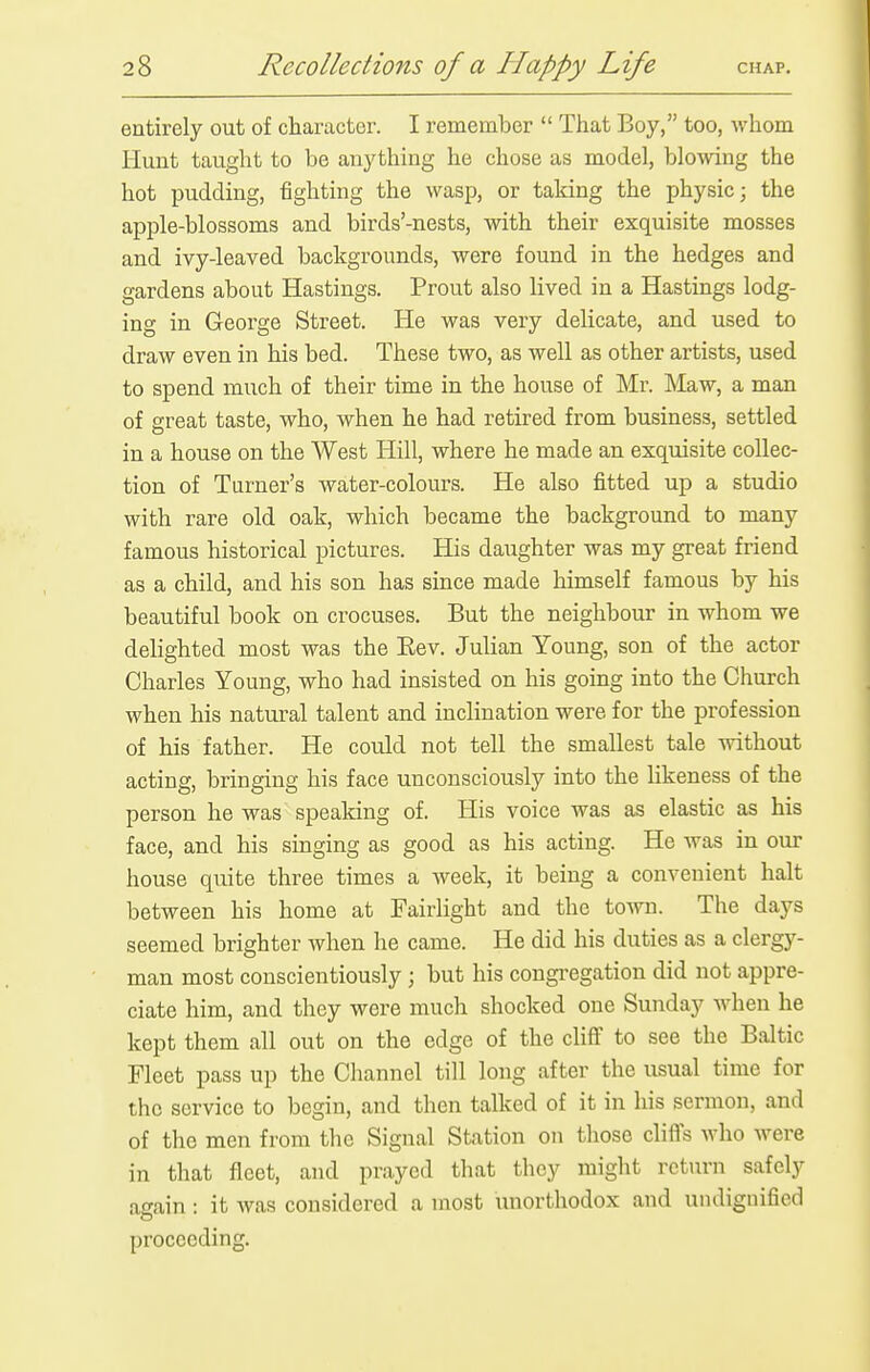 entirely out of character. I remember  That Boy, too, whom Hunt taught to be anything he chose as model, blowing the hot pudding, fighting the wasp, or taking the physic; the apple-blossoms and birds'-nests, mth their exquisite mosses and ivy-leaved backgrounds, were found in the hedges and gardens about Hastings. Prout also lived in a Hastings lodg- ing in George Street. He was very delicate, and used to draw even in his bed. These two, as well as other artists, used to spend much of their time in the house of Mr. Maw, a man of great taste, who, when he had retired from business, settled in a house on the West Hill, where he made an exquisite collec- tion of Turner's water-colours. He also fitted up a studio with rare old oak, which became the background to many famous historical pictures. His daughter was my great friend as a child, and his son has since made himself famous by his beautiful book on crocuses. But the neighbour in whom we delighted most was the Eev. Julian Young, son of the actor Charles Young, who had insisted on his going into the Church when his natural talent and inclination were for the profession of his father. He could not tell the smallest tale without acting, bringing his face unconsciously into the likeness of the person he was spealdng of. His voice was as elastic as his face, and his singing as good as his acting. He was in our house quite three times a week, it being a convenient halt between his home at Fairlight and the town. The days seemed brighter when he came. He did his duties as a clergy- man most conscientiously ; but his congi'egation did not appre- ciate him, and they were much shocked one Sunday when he kept them all out on the edge of the cliff to see the Baltic Fleet pass up the Channel till long after the usual time for the service to begin, and then talked of it in his sermon, and of the men from the Signal Station on those clifls who were in that fleet, and prayed that they might rctiu-n safely again : it was considered a most unorthodox and undignified proceeding.