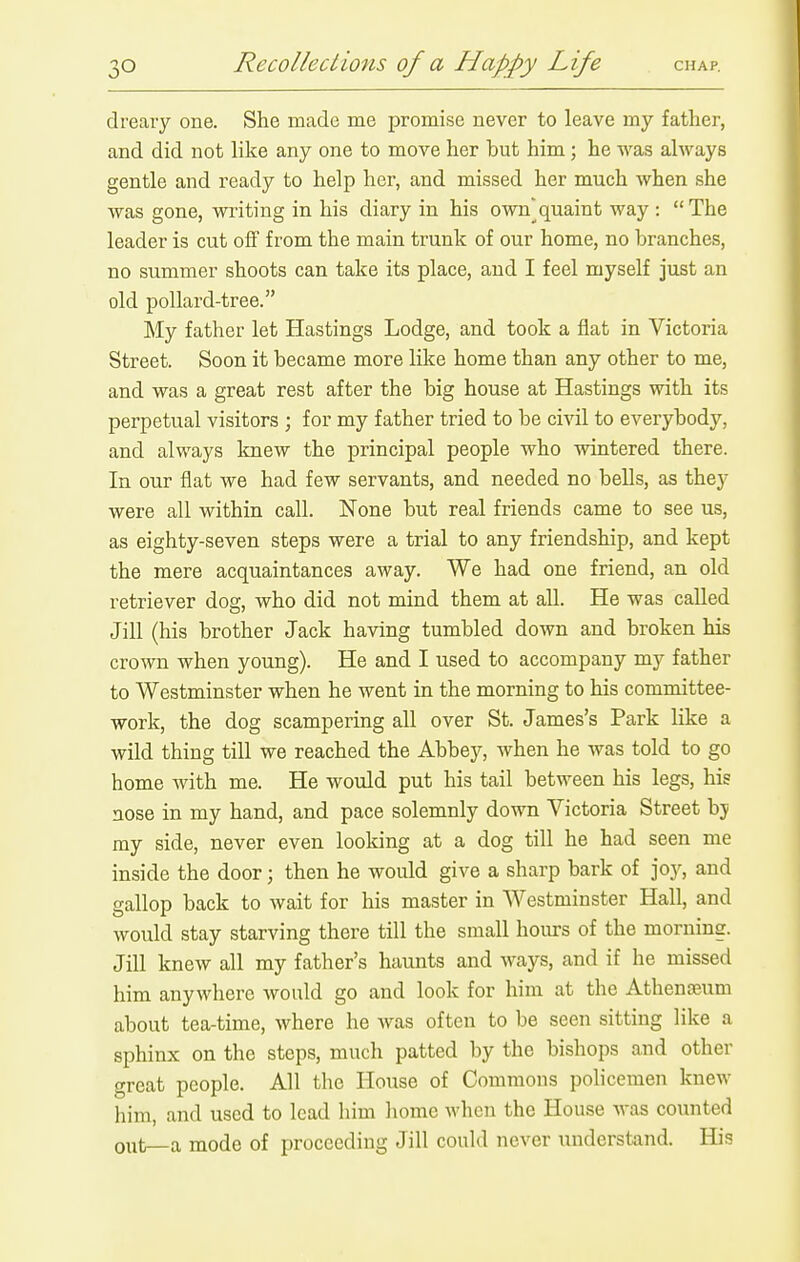 dreary one. She made me promise never to leave my father, and did not like any one to move her but him ; he was always gentle and ready to help her, and missed her much when she was gone, writing in his diary in his ow]quaint way : The leader is cut off from the main trunk of our home, no branches, no summer shoots can take its place, and I feel myself just an old pollard-tree. My father let Hastings Lodge, and took a flat in Victoria Street. Soon it became more like home than any other to me, and was a great rest after the big house at Hastings with its perpetual visitors ; for my father tried to be civil to everybody, and always Imew the principal people who wintered there. In our flat we had few servants, and needed no bells, as they were all within call. None but real friends came to see us, as eighty-seven steps were a trial to any friendship, and kept the mere acquaintances away. We had one friend, an old retriever dog, who did not mind them at all. He was called Jill (his brother Jack having tumbled down and broken his crown when young). He and I used to accompany my father to Westminster when he went in the morning to his committee- work, the dog scampering all over St. James's Park like a wild thing till we reached the Abbey, when he was told to go home with me. He would put his tail between his legs, his nose in my hand, and pace solemnly down Victoria Street bj my side, never even looking at a dog till he had seen me inside the door; then he would give a sharp bark of joy, and gallop back to wait for his master in Westminster Hall, and would stay starving there till the small horn's of the moruins. Jill knew all my father's haunts and ways, and if he missed him anywhere would go and look for him at the Athenasum about tea-time, where he was often to be seen sitting like a sphinx on the steps, much patted by the bishops and other great people. All the House of Commons policemen knew him, and used to lead him liomc wlicn the House was counted out—a mode of proceeding Jill could never understand. His