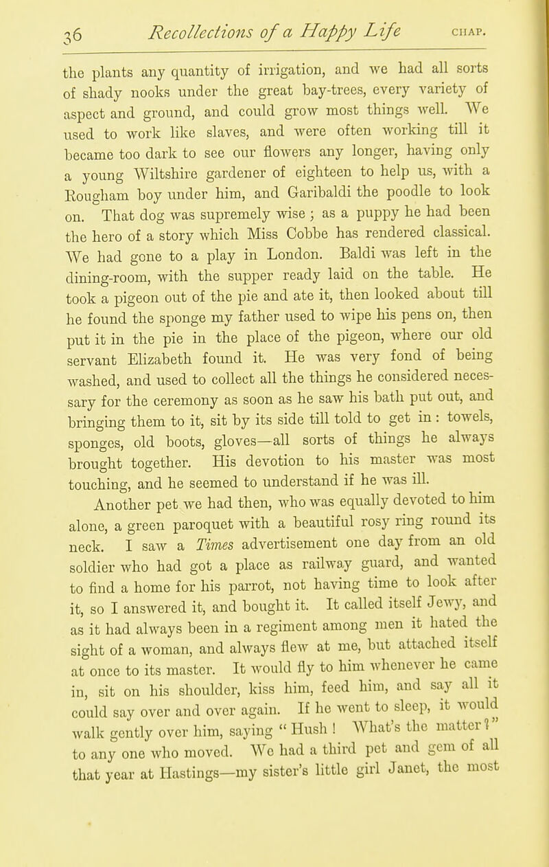 the plants any quantity of irrigation, and we had all sorts of shady nooks under the great bay-trees, every variety of aspect and ground, and could grow most things well. We used to work like slaves, and were often working till it became too dark to see our flowers any longer, having only a young Wiltshire gardener of eighteen to help us, with a Rougham boy under him, and Garibaldi the poodle to look on. That dog was supremely wise ; as a puppy he had been the hero of a story which Miss Cobbe has rendered classical. We had gone to a play in London. Baldi was left in the dining-room, with the supper ready laid on the table. He took a pigeon out of the pie and ate it, then looked about till he found the sponge my father used to wipe his pens on, then put it in the pie in the place of the pigeon, where our old servant Elizabeth found it. He was very fond of being washed, and used to collect all the things he considered neces- sary for the ceremony as soon as he saw his bath put out, and bringing them to it, sit by its side till told to get in : towels, sponges, old boots, gloves—all sorts of things he always brought together. His devotion to his master was most touching, and he seemed to understand if he was ill. Another pet we had then, who was equally devoted to him alone, a green paroquet with a beautiful rosy ring round its neck. I saw a Times advertisement one day from an old soldier who had got a place as railway guard, and wanted to find a home for his parrot, not ha^dng time to look after it, so I answered it, and bought it. It called itself Jewy, and as it had always been in a regiment among men it hated the sight of a woman, and always flew at me, but attached itself at once to its master. It would fly to him whenever he came in, sit on his shoulder, kiss him, feed him, and say all it could say over and over again. If he went to sleep, it would walk gently over him, saying  Hush ! What's the matter 1 to any one who moved. We had a third pet and gem of all that year at Hastings—my sister's little girl Janet, the most