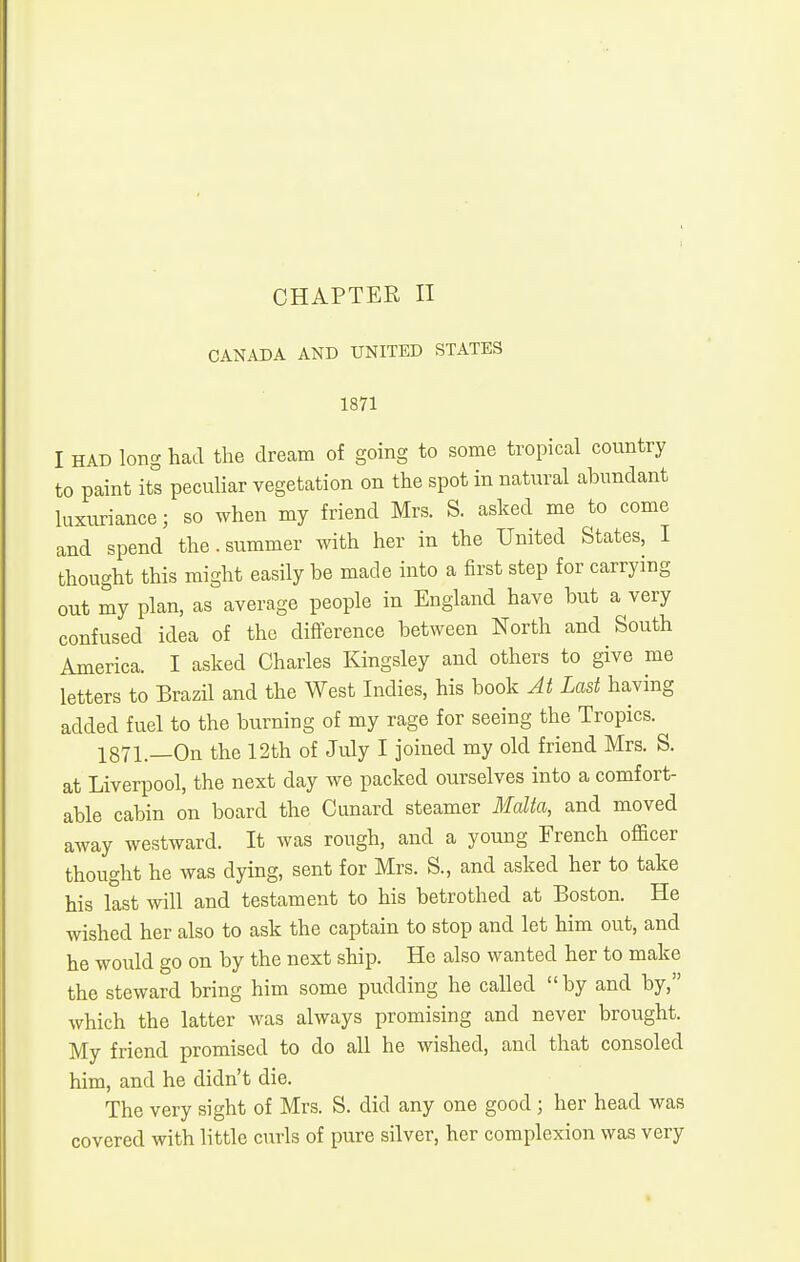 CANADA AND UNITED STATES 1871 I HAD loBg had the dream of going to some tropical country to paint its pecuKar vegetation on the spot in natural abundant luxuriance; so when my friend Mrs. S. asked me to come and spend the.summer with her in the United States, I thought this might easily be made into a first step for carrying out my plan, as average people in England have but a very confused idea of the difference between North and South America. I asked Charles Kingsley and others to give me letters to Brazil and the West Indies, his book At Last having added fuel to the burning of my rage for seeing the Tropics. 1871.—On the 12th of July I joined my old friend Mrs. S. at Liverpool, the next day we packed ourselves into a comfort- able cabin on board the Cunard steamer Malta, and moved away westward. It was rough, and a young French officer thought he was dying, sent for Mrs. S., and asked her to take his last will and testament to his betrothed at Boston. He wished her also to ask the captain to stop and let him out, and he would go on by the next ship. He also wanted her to make the steward bring him some pudding he called by and by, which the latter was always promising and never brought. My friend promised to do all he wished, and that consoled him, and he didn't die. The very sight of Mrs. S. did any one good ; her head was covered with little curls of pure silver, her complexion was very