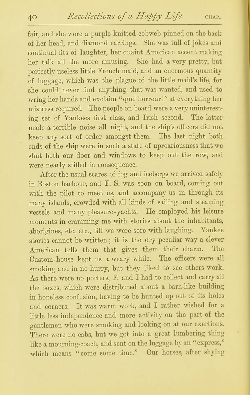 fair, and she wore a purple knitted cobweb pinned on the back of her head, and diamond earrings. She was full of jokes and continual fits of laughter, her quaint American accent making her talk all the more amusing. She had a very pretty, but perfectly useless little French maid, and an enormous quantity of luggage, which was the plague of the little maid's life, for she could never find anything that was wanted, and used to wring her hands and exclaim quel horreur! at everything her mistress required. The people on board were a very uninterest- ing set of Yankees first class, and Irish second. The latter made a terrible noise all night, and the ship's ofl&cers did not keep any sort of order amongst them. The last night both ends of the ship were in such a state of uproariousness that we shut both our door and windows to keep out the row, and were nearly stifled in consequence. After the usual scares of fog and icebergs we arrived safely in Boston harbour, and F. S. was soon on board, coming out with the pilot to meet us, and accompany us in through its many islands, crowded with all lands of sailing and steaming vessels and many pleasure-yachts. He employed his leisure moments in cramming me with stories about the inhabitants, aborigines, etc. etc., till wc were sore with laughing. Yankee stories cannot be written; it is the dry peculiar way a clever American tells them that gives them their charm. The Custom-house kept us a weary while. The officers were all smoking and in no hurry, but they liked to see others work. As there were no porters, F. and I had to collect and carry all the boxes, which were distributed about a barn-like building in hopeless confusion, having to be hunted up out of its holes and corners. It was warm work, and I rather wished for a little less independence and more activity on the part of the gentlemen who were smoking and looking on at our exertions. There were no cabs, but we got into a great lumbering thing like a mourning-coach, and sent on the luggage by an express, which means come some time. Our horses, after shying