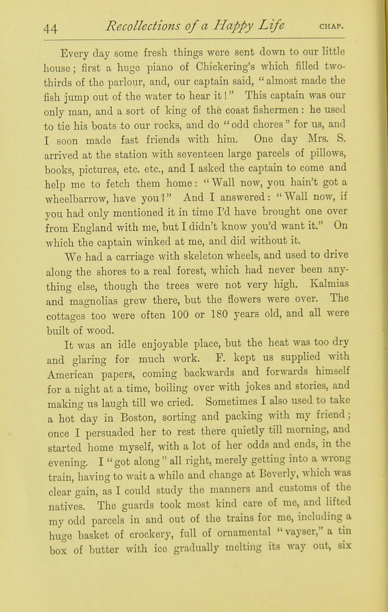 Every clay some fresh things were sent do-\vn to our little house; first a huge piano of Chickering's which filled two- thirds of the i^arlour, and, our captain said,  almost made the fish jump out of the water to hear it! This captain was our only man, and a sort of king of the coast fishermen: he used to tie his boats to our rocks, and do odd chores for us, and I soon made fast friends with him. One day Mrs. S. arrived at the station with seventeen large parcels of pillows, books, pictures, etc. etc., and I asked the captain to come and help me to fetch them home: Wall now, you hain't got a wheelbarrow, have you % And I answered :  Wall now, if you had only mentioned it in time I'd have brought one over from England with me, but I didn't know you'd want it. On which the captain winked at me, and did without it. We had a carriage with skeleton wheels, and used to drive along the shores to a real forest, which had never been any- thing else, though the trees were not very high. Kalmias and magnolias grew there, but the flowers were over. The cottages too were often 100 or 180 years old, and all were built of wood. It was an idle enjoyable place, but the heat was too dry and glaring for much work. F. kept us supplied with American papers, coming backwards and forwards himself for a night at a time, boihng over with jokes and stories, and making us laugh till we cried. Sometimes I also used to take a hot day in Boston, sorting and packing with my friend; once I persuaded her to rest there quietly till morning, and started home myself, with a lot of her odds and ends, in the evening. I  got along  all right, merely getting into a wrong train, having to wait a while and change at Beverly, which was clear gain, as I could study the manners and customs of the natives. The guards took most kind care of me, and lifted my odd parcels in and out of the trains for me, including a huge basket of crockery, full of ornamental  vayser, a tin box of butter with ice gradually melting its way out, six