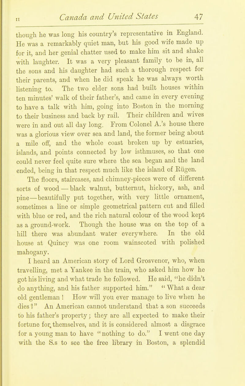 though he was long his country's representative in England. He was a remarkably quiet man, but his good wife made up for it, and her genial chatter used to make him sit and shake with laughter. It was a very pleasant family to be in, all the sons and his daughter had such a thorough respect for their parents, and when he did speak he was always worth listening- to. The two elder sons had built houses within ten minutes' walk of their father's, and came in every evening to have a talk with him, going into Boston in the morning to their business and back by rail. Their children and wives were in and out all day long. From Colonel A.'s house there was a glorious view over sea and land, the former being about a mile off, and the whole coast broken up by estuaries, islands, and points connected by low isthmuses, so that one could never feel quite sure where the sea began and the land ended, being in that respect much like the island of Eiigen. The floors, staircases, and chimney-pieces were of different sorts of wood—black walnut, butternut, hickory, ash, and pine—beautifully put together, with very little ornament, sometimes a line or simple geometrical pattern cut and filled with blue or red, and the rich natural colour of the wood kept as a ground-work. Though the house was on the top of a hill there was abundant water everywhere. In the old house at Quincy was one room wainscoted with polished mahogany. I heard an American story of Lord Grosvenor, who, when travelling, met a Yankee in the train, who asked him how he got his living and what trade he followed. He said, he didn't do anything, and his father supported him.  What a dear old gentleman ! How will you ever manage to live when he diesV An American cannot understand that a son succeeds to his father's property; they are all expected to make their fortune for, themselves, and it is considered almost a disgrace for a young man to have  nothing to do. I went one day with the S.s to see the free library in Boston, a splendid