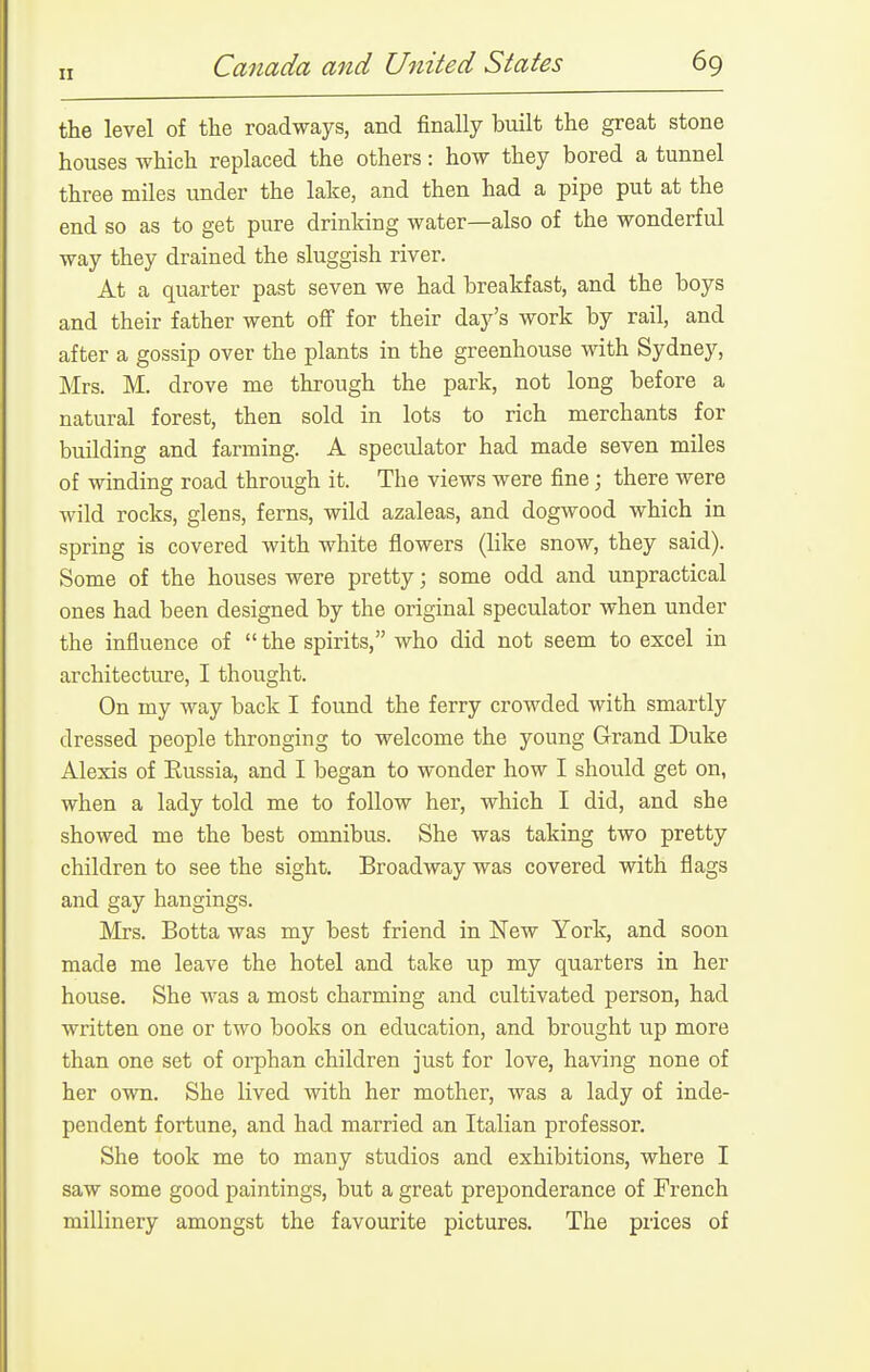 the level of the roadways, and finally built the great stone houses which replaced the others: how they bored a tunnel three miles under the lake, and then had a pipe put at the end so as to get pure drinking water—also of the wonderful way they drained the sluggish river. At a quarter past seven we had breakfast, and the boys and their father went off for their day's work by rail, and after a gossip over the plants in the greenhouse with Sydney, Mrs. M. drove me through the park, not long before a natural forest, then sold in lots to rich merchants for building and farming. A speculator had made seven miles of winding road through it. The views were fine; there were wild rocks, glens, ferns, wild azaleas, and dogwood which in spring is covered with white flowers (like snow, they said). Some of the houses were pretty; some odd and unpractical ones had been designed by the original speculator when under the influence of the spirits, who did not seem to excel in architecture, I thought. On my way back I found the ferry crowded with smartly dressed people thronging to welcome the young Grand Duke Alexis of Russia, and I began to wonder how I should get on, when a lady told me to follow her, which I did, and she showed me the best omnibus. She was taking two pretty children to see the sight, Broadway was covered with flags and gay hangings. Mrs. Botta was my best friend in New York, and soon made me leave the hotel and take up my quarters in her house. She was a most charming and cultivated person, had written one or two books on education, and brought up more than one set of orphan children just for love, having none of her own. She lived with her mother, was a lady of inde- pendent fortune, and had married an Italian professor. She took me to many studios and exhibitions, where I saw some good paintings, but a great preponderance of French millinery amongst the favourite pictures. The prices of