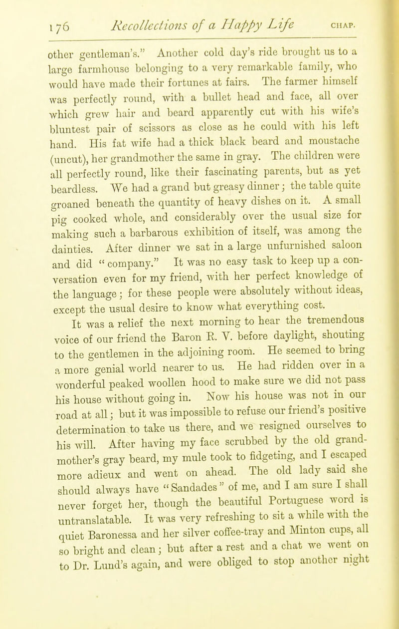 other gentleman's. Another cold day's ride brought ns to a large farmhouse belonging to a very remarkable farnilj^, who would have made their fortunes at fairs. The farmer himself was perfectly round, with a brdlet head and face, all over which grew hair and beard apparently cut with his wife's bluntest pair of scissors as close as he could with his left hand. His fat wife had a thick black beard and moustache (uncut), her grandmother the same in gray. The children were all perfectly round, like their fascinating parents, but as yet beardless. We had a grand but greasy dinner \ the table quite groaned beneath the quantity of heavy dishes on it. A small pig cooked whole, and considerably over the usual size for making such a barbarous exhibition of itself, was among the dainties. After dinner we sat in a large unfurnished saloon and did  company. It was no easy task to keep up a con- versation even for my friend, with her perfect knowledge of the language ; for these people were absolutely without ideas, except the usual desire to know what everything cost. It was a relief the next morning to hear the tremendous voice of our friend the Baron E. V. before daylight, shouting to the gentlemen in the adjoining room. He seemed to brmg a more genial world nearer to us. He had ridden over in a wonderful peaked woollen hood to make sure we did not pass his house without going in. Now his house was not in our road at all; but it was impossible to refuse our friend's positive determination to take us there, and we resigned ourselves to his Avill. After having my face scrubbed by the old grand- mother's gray beard, my mule took to fidgeting, and I escaped more adieux and went on ahead. The old lady said she should always have Sandades of me, and I am sure I shall never forget her, though the beautiful Portuguese word is untranslatable. It was very refreshing to sit a while with the quiet Baronessa and her silver cofi^ee-tray and Minton cups, all so bright and clean; but after a rest and a chat we went on to Dr. Lund's again, and were obliged to stop another night