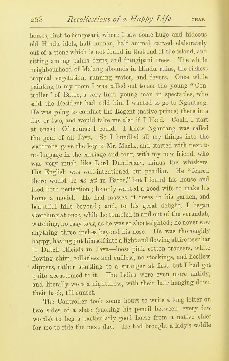 horses, first to Singosari, where I saw some huge and hideous old Hindu idols, half human, half animal, carved elaborately out of a stone which is not found in that end of the island, and sitting among palms, ferns, and frangipani trees. The whole neighbourhood of Malang abounds in Hindu ruins, the richest tropical vegetation, running water, and fevers. Once while painting in my room I was called out to see the young  Con- troller  of Batoe, a very limp young man in spectacles, who said the Eesident had told him I wanted to go to Ngantang. He was going to conduct the Eegent (native prince) there in a day or two, and would take me also if I liked. Could I start at once? Of course I could. I knew Ngantang was called the gem of all Java. So I bundled all my things into the wardrobe, gave the key to Mr. MacL., and started with next to no luggage in the carriage and four, with my new friend, who was very much like Lord Dundreary, minus the whiskers. His English was well-intentioned but peculiar. He feared there would be no eat in Batoe, but I found his house and food both perfection ; he only wanted a good wife to make his home a model. He had masses of roses in his garden, and beautiful hills beyond; and, to his great delight, I began sketching at once, while he tumbled in and out of the verandah, watching, no easy task, as he was so short-sighted; he never saw anything three inches beyond his nose. He was thoroughly happy, having put himself into a light and flowing attire peculiar to Dutch officials in Java—loose pink cotton trousers, white flowing shirt, coUarless and cuffless, no stockings, and heelless ■ slippers, rather startling to a stranger at first, but I had got quite accustomed to it. The ladies were even more untidy, and literally wore a nightdress, with their hair hanging down their back, till sunset. The Controller took some hours to write a long letter on two sides of a slate (sucking his pencil between every few words), to beg a particularly good horse from a native chief for me to ride the next day. He had brought a lady's saddle