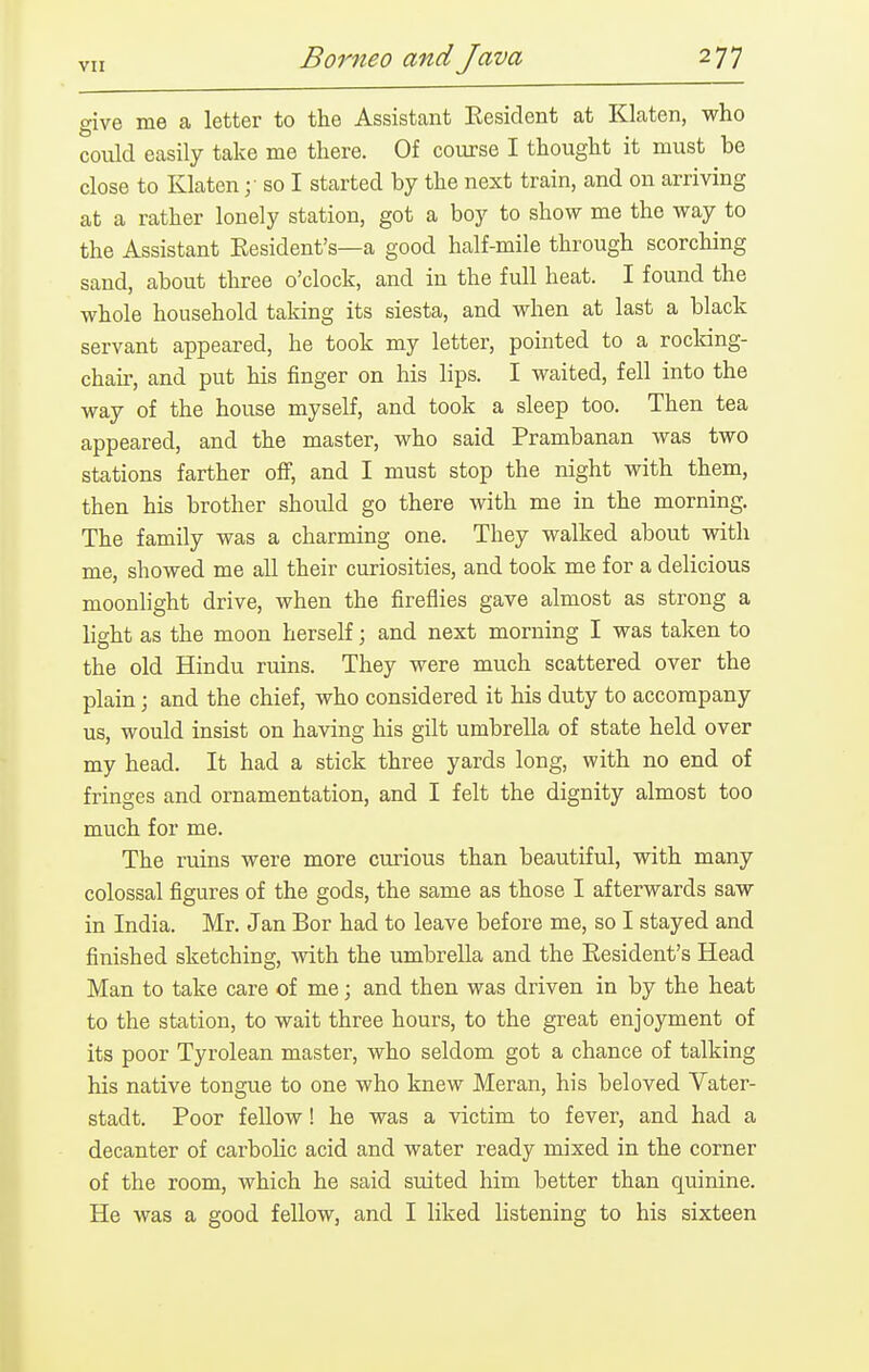 give me a letter to the Assistant Eesident at Klaten, who could easily take me there. Of course I thought it must be close to Klaten so I started by the next train, and on arriving at a rather lonely station, got a boy to show me the way to the Assistant Eesident's—a good half-mile through scorching sand, about three o'clock, and in the full heat. I found the whole household taking its siesta, and when at last a black servant appeared, he took my letter, pointed to a rocldng- chair, and put his finger on his lips. I waited, fell into the way of the house myself, and took a sleep too. Then tea appeared, and the master, who said Prambanan was two stations farther off, and I must stop the night with them, then his brother should go there with me in the morning. The family was a charming one. They walked about with me, showed me all their curiosities, and took me for a delicious moonlight drive, when the fireflies gave almost as strong a light as the moon herself; and next morning I was taken to the old Hindu ruins. They were much scattered over the plain; and the chief, who considered it his duty to accompany us, would insist on having his gilt umbrella of state held over my head. It had a stick three yards long, with no end of fringes and ornamentation, and I felt the dignity almost too much for me. The ruins were more curious than beautiful, with many colossal figures of the gods, the same as those I afterwards saw in India. Mr. Jan Bor had to leave before me, so I stayed and finished sketching, with the umbrella and the Eesident's Head Man to take care of me; and then was driven in by the heat to the station, to wait three hours, to the great enjoyment of its poor Tyrolean master, who seldom got a chance of talking his native tongue to one who knew Meran, his beloved Vater- stadt. Poor fellow! he was a victim to fever, and had a decanter of carbolic acid and water ready mixed in the corner of the room, which he said suited him better than quinine. He was a good fellow, and I liked listening to his sixteen