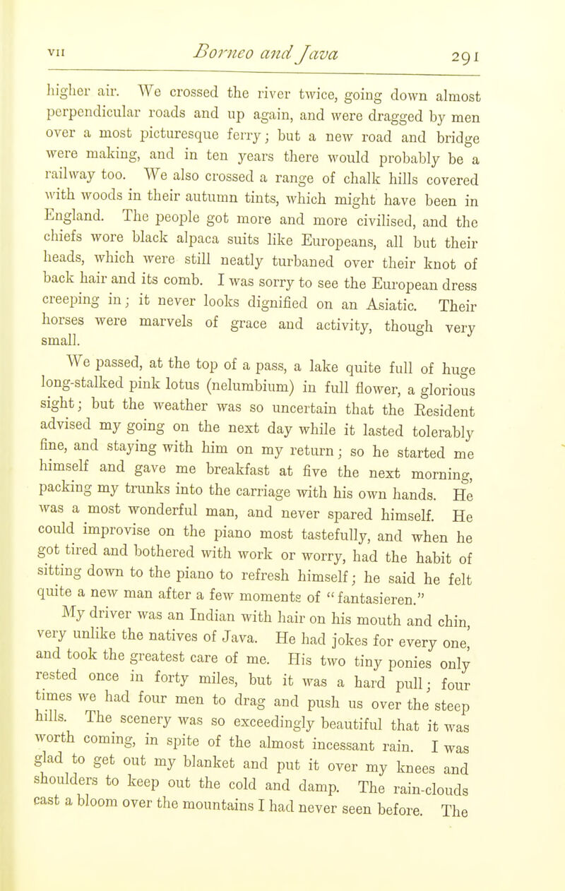 higher air. We crossed the river twice, going down almost perpendicular roads and up again, and were dragged by men over a most picturesque ferry; but a new road and bridge were making, and in ten years there would probably be a railway too. We also crossed a range of chalk hills covered with woods in their autumn tints, Avhich might have been in England. The people got more and more civilised, and the chiefs wore black alpaca suits like Europeans, all but their heads, which were still neatly turbaned over their knot of back hair and its comb. I was sorry to see the European dress creeping in; it never looks dignified on an Asiatic. Their horses were marvels of grace and activity, though very small. We passed, at the top of a pass, a lake quite full of huge long-stalked pink lotus (nelumbium) in full flower, a glorious sight; but the weather was so uncertain that the Resident advised my going on the next day while it lasted tolerably fine, and staying with him on my return; so he started me himself and gave me breakfast at five the next morning, packing my trunks into the carriage with his own hands. He was a most wonderful man, and never spared himself. He could improvise on the piano most tastefully, and when he got tired and bothered with work or worry, had the habit of sitting down to the piano to refresh himself; he said he felt quite a new man after a few moments of  fantasieren. My driver was an Indian with hair on his mouth and chin very unlike the natives of Java. He had jokes for every one' and took the greatest care of me. His two tiny ponies only rested once in forty miles, but it was a hard pull; four times we had four men to drag and push us over the steep hdls. The scenery was so exceedingly beautiful that it was worth commg, in spite of the almost incessant rain. I was glad to get out my blanket and put it over my knees and shoulders to keep out the cold and damp. The rain-clouds cast a bloom over the mountains I had never seen before The