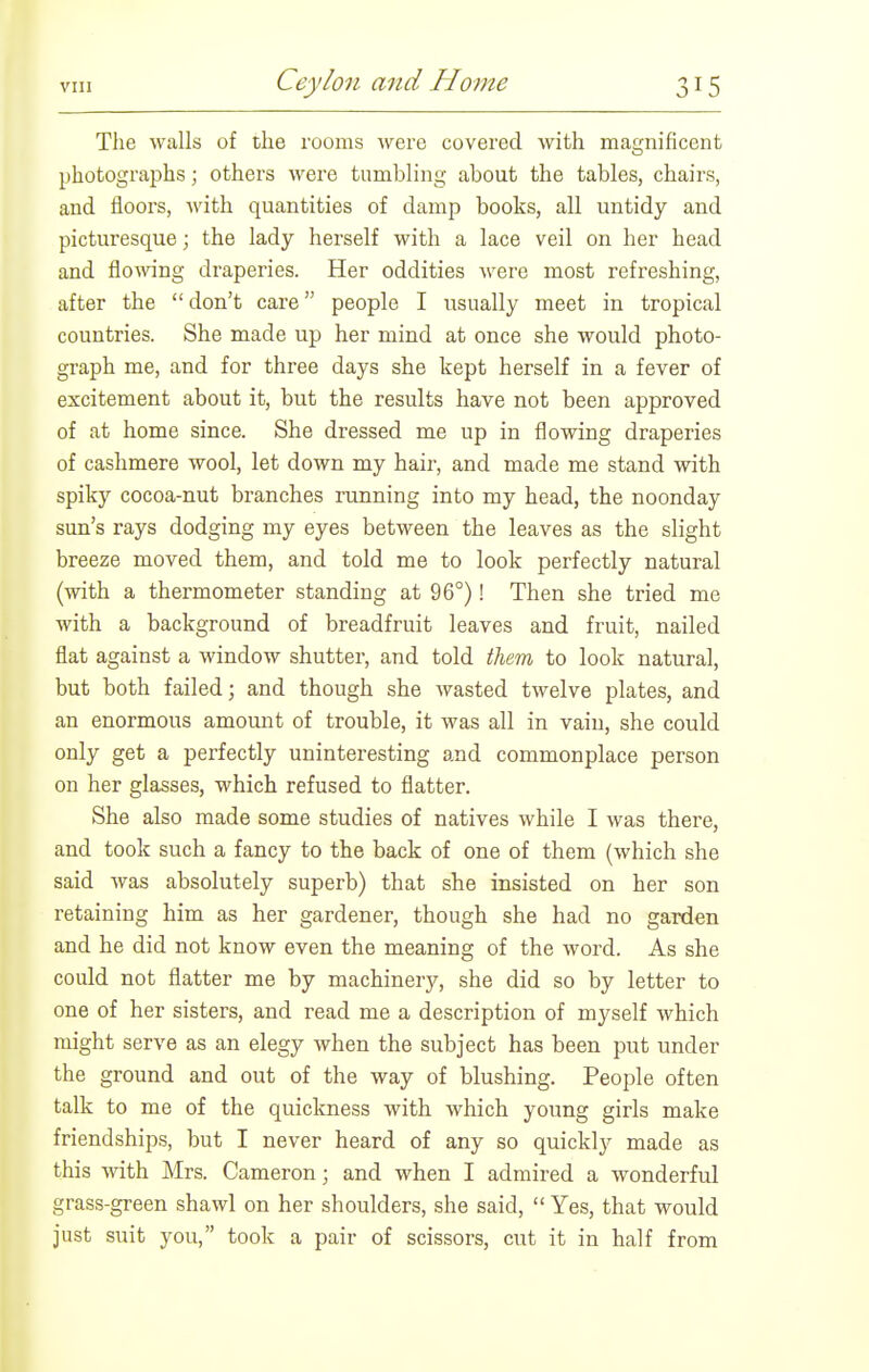 The walls of the rooms Avere covered with magnificent photographs; others were tumbling about the tables, chairs, and floors, with quantities of damp books, all untidy and picturesque; the lady herself with a lace veil on her head and flowing draperies. Her oddities were most refreshing, after the  don't care people I usually meet in tropical countries. She made up her mind at once she would photo- graph me, and for three days she kept herself in a fever of excitement about it, but the results have not been approved of at home since. She dressed me up in flowing draperies of cashmere wool, let down my hair, and made me stand with spiky cocoa-nut branches running into my head, the noonday sun's rays dodging my eyes between the leaves as the slight breeze moved them, and told me to look perfectly natural (with a thermometer standing at 96°)! Then she tried me with a background of breadfruit leaves and fruit, nailed fiat against a window shutter, and told ihem to look natural, but both failed; and though she wasted twelve plates, and an enormous amount of trouble, it was all in vain, she could only get a perfectly uninteresting and commonplace person on her glasses, which refused to flatter. She also made some studies of natives while I was there, and took such a fancy to the back of one of them (which she said was absolutely superb) that she insisted on her son retaining him as her gardener, though she had no garden and he did not know even the meaning of the word. As she could not flatter me by machinery, she did so by letter to one of her sisters, and read me a description of myself which might serve as an elegy when the subject has been put under the ground and out of the way of blushing. People often talk to me of the quickness with which young girls make friendships, but I never heard of any so quickly made as this with Mrs. Cameron; and when I admired a wonderful grass-green shawl on her shoulders, she said,  Yes, that would just suit you, took a pair of scissors, cut it in half from