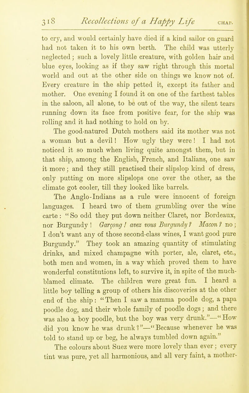 to cry, and Avould certainly have died if a kind sailor on guard had not taken it to his own berth. The child was utterly neglected; such a lovely little creature, with golden hair and blue eyes, looking as if they saw right through this mortal world and out at the other side on things we know not of. Every creature in the ship petted it, except its father and mother. One evening I found it on one of the farthest tables in the saloon, all alone, to be out of the way, the silent tears running down its face from positive fear, for the ship was rolling and it had nothing to hold on by. The good-natured Dutch mothers said its mother was not a woman but a devil! How ugly they were! I had not noticed it so much when living quite amongst them, but in that ship, among the English, French, and Italians, one saw it more; and they still practised their slipslop kind of dress, only putting on more slipslops one over the other, as the climate got cooler, till they looked Uke barrels. The Anglo-Indians as a rule were innocent of foreign languages. I heard two of them grumbhng over the wine carte :  So odd they put down neither Claret, nor Bordeaux, nor Burgundy ! Gar^ong ! avez vous Burgundy ? Macon ? no ; I don't want any of those second-class wines, I want good pure Burgundy. They took an amazing quantity of stimulating drinks, and mixed champagne with porter, ale, claret, etc., both men and women, in a way which proved them to have wonderful constitutions left, to survive it, in spite of the much- blamed climate. The children were great fun. I heard a little boy telling a group of others his discoveries at the other end of the ship :  Then I saw a mamma poodle dog, a papa poodle dog, and their whole family of poodle dogs; and there was also a boy poodle, but the boy was very drunk.— How did you know he was drunk 1—Because whenever he was told to stand up or beg, he always tumbled down again. The colours about Suez were more lovely than ever ; every tint was pure, yet all harmonious, and all very faint, a mother-