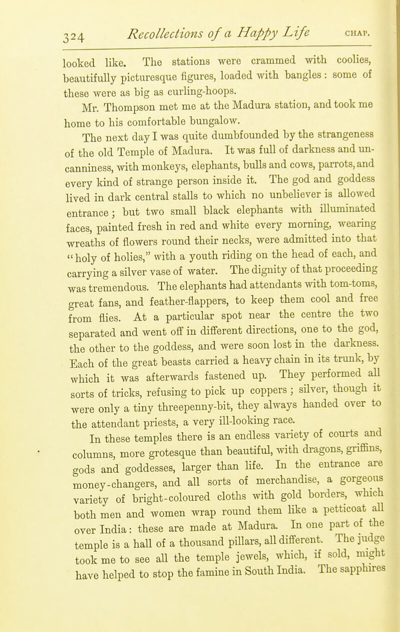 looked like. The stations were crammed with coolies, beautifully picturesque figures, loaded with bangles : some of these were as big as curling-hoops. Mr. Thompson met me at the Madura station, and took me home to his comfortable bungalow. The next day I was quite dumbfounded by the strangeness of the old Temple of Madura. It was full of darkness and un- canniness, with monkeys, elephants, bulls and cows, parrots, and every kind of strange person inside it. The god and goddess lived in dark central stalls to which no unbeUever is allowed entrance; but two small black elephants Avith illuminated faces, painted fresh in red and white every morning, wearing wreaths of flowers round their necks, were admitted into that  holy of holies, with a youth riding on the head of each, and carrying a silver vase of water. The dignity of that proceeding was tremendous. The elephants had attendants with tom-toms, great fans, and feather-flappers, to keep them cool and free from flies. At a particular spot near the centre the two separated and went off in different directions, one to the god, the other to the goddess, and were soon lost in the darkness. Each of the great beasts carried a heavy chain in its trunk, by which it was afterwards fastened up. They performed all sorts of tricks, refusing to pick up coppers ; sUver, though it were only a tiny threepenny-bit, they always handed over to the attendant priests, a very ill-looking race. In these temples there is an endless variety of courts and columns, more grotesque than beautiful, with dragons, griffins, gods and goddesses, larger than life. In the entrance are money-changers, and all sorts of merchandise, a gorgeous variety of bright-coloured cloths with gold borders, which both men and women wrap round them Uke a petticoat all over India: these are made at Madura. In one part of the temple is a hall of a thousand pillars, all different. The judge took me to see all the temple jewels, which, if sold, might have helped to stop the famine in South India. The sapphires