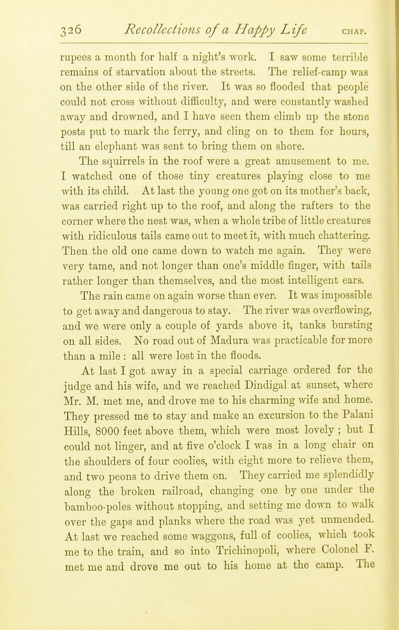 rupees a month for half a night's work. I saw some terriljle remains of starvation about the streets. The relief-camp was on the other side of the river. It was so flooded that people could not cross without difliculty, and were constantly washed away and drowned, and I have seen them climb up the stone posts put to mark the ferry, and cling on to them for hours, till an elephant was sent to bring them on shore. The squirrels in the roof were a great amusement to me. I watched one of those tiny creatures playing close to me with its child. At last the young one got on its mother's back, was carried right up to the roof, and along the rafters to the corner where the nest was, when a whole tribe of little creatures with ridiculous tails came out to meet it, with much chattering. Then the old one came doAvn to watch me again. They were very tame, and not longer than one's middle finger, with tails rather longer than themselves, and the most intelligent ears. The rain came on again worse than ever. It was impossible to get away and dangerous to stay. The river was overflowing, and Ave were only a couple of yards above it, tanks bursting on all sides. No road out of Madura was practicable for more than a mile : all were lost in the floods. At last I got away in a special carriage ordered for the judge and his wife, and we reached Dindigal at sunset, where Mr. M. met me, and drove me to his charming mfe and home. They pressed me to stay and make an excursion to the Palani Hills, 8000 feet above them, which were most lovely ; but I could not linger, and at five o'clock I was in a long chair on the shoulders of four coolies, with eight more to relieve them, and two peons to drive them on. They carried me splendidly along the broken railroad, changing one by one under the bamboo-poles without stopping, and setting me down to walk over the gaps and planks where the road was yet unmended. At last we reached some waggons, full of coolies, which took me to the train, and so into Trichinopoli, where Colonel F. met me and drove me out to his home at the camp. The