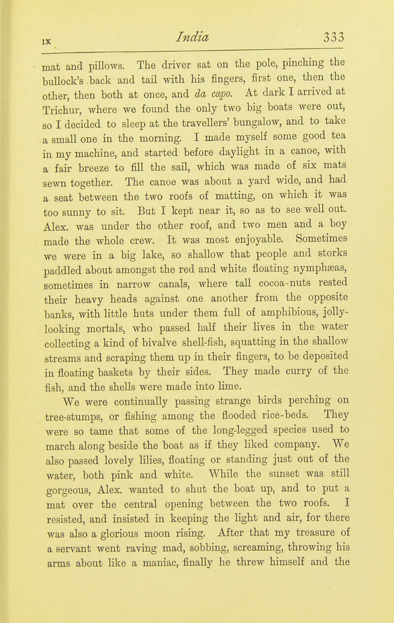 mat and pillows. The driver sat on the pole, pinching the bullock's back and tail with his fingers, first one, then the other, then both at once, and da capo. At dark I arrived at Trichur, where we found the only two big boats were out, so I decided to sleep at the travellers' bungalow, and to take a small one in the morning. I made myself some good tea in my machine, and started before daylight in a canoe, with a fair breeze to fill the sail, which was made of six mats sewn together. The canoe was about a yard wide, and had a seat between the two roofs of matting, on which it was too sunny to sit. But I kept near it, so as to see well out. Alex, was under the other roof, and two men and a boy made the whole crew. It was most enjoyable. Sometimes we were in a big lake, so shallow that people and storks paddled about amongst the red and white floating nymphseas, sometimes in narrow canals, where tall cocoa-nuts rested their heavy heads against one another from the opposite banks, with little huts under them full of amphibious, jolly- looking mortals, who passed half their lives in the water collecting a kind of bivalve shell-fish, squatting in the shallow streams and scraping them up in their fingers, to be deposited in floating baskets by their sides. They made curry of the fish, and the shells were made into lime. We were continually passing strange birds perching on tree-stumps, or fishing among the flooded rice-beds. They were so tame that some of the long-legged species used to march along beside the boat as if they liked company. We also passed lovely lilies, floating or standing just out of the water, both pink and white. While the sunset was still gorgeous, Alex wanted to shut the boat up, and to put a mat over the central opening between the two roofs. I resisted, and insisted in keeping the light and air, for there was also a glorious moon rising. After that my treasure of a servant went raving mad, sobbing, screaming, throwing his arms about like a maniac, finally he threw himself and the