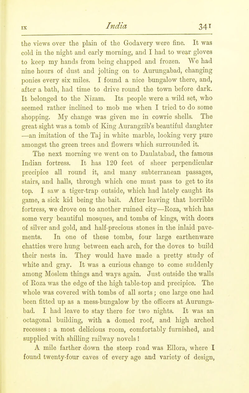 the views over the plain of the Godavery were fine. It was cold in the night and early morning, and I had to wear gloves to keep my hands from being chapped and frozen. We had nine hours of dust and jolting on to Aurungabad, changing ponies every six miles. I found a nice bungalow there, and, after a bath, had time to drive round the town before dark. It belonged to the Nizam. Its people were a wild set, who seemed rather inclined to mob me when I tried to do some shopping. My change was given me in cowrie shells. The great sight was a tomb of King Aurangzib's beautiful daughter —an imitation of the Taj in white marble, looking very pure amongst the green trees and flowers which surrounded it. The next morning we went on to Daulatabad, the famous Indian fortress. It has 120 feet of sheer perpendicular precipice all roimd it, and many subterranean passages, stairs, and halls, through which one must pass to get to its top. I saw a tiger-trap outside, which had lately caught its game, a sick kid being the bait. After leaving that horrible fortress, we drove on to another ruined city—Eoza, which has some very beautiful mosques, and tombs of kings, with doors of silver and gold, and half-precious stones in the inlaid pave- ments. In one of these tombs, four large earthenware chatties were hung between each arch, for the doves to build their nests in. They would have made a pretty study of white and gray. It was a curious change to come suddenly among Moslem things and ways again. Just outside the walls of Eoza was the edge of the high table-top and precipice. The whole was covered with tombs of all sorts; one large one had been fitted up as a mess-bungalow by the officers at Aurunga- bad. I had leave to stay there for two nights. It was an octagonal building, with a domed roof, and high arched recesses : a most delicious room, comfortably furnished, and supplied with shilling railway novels ! A mile farther down the steep road was Ellora, where I found twenty-four caves of every age and variety of design,