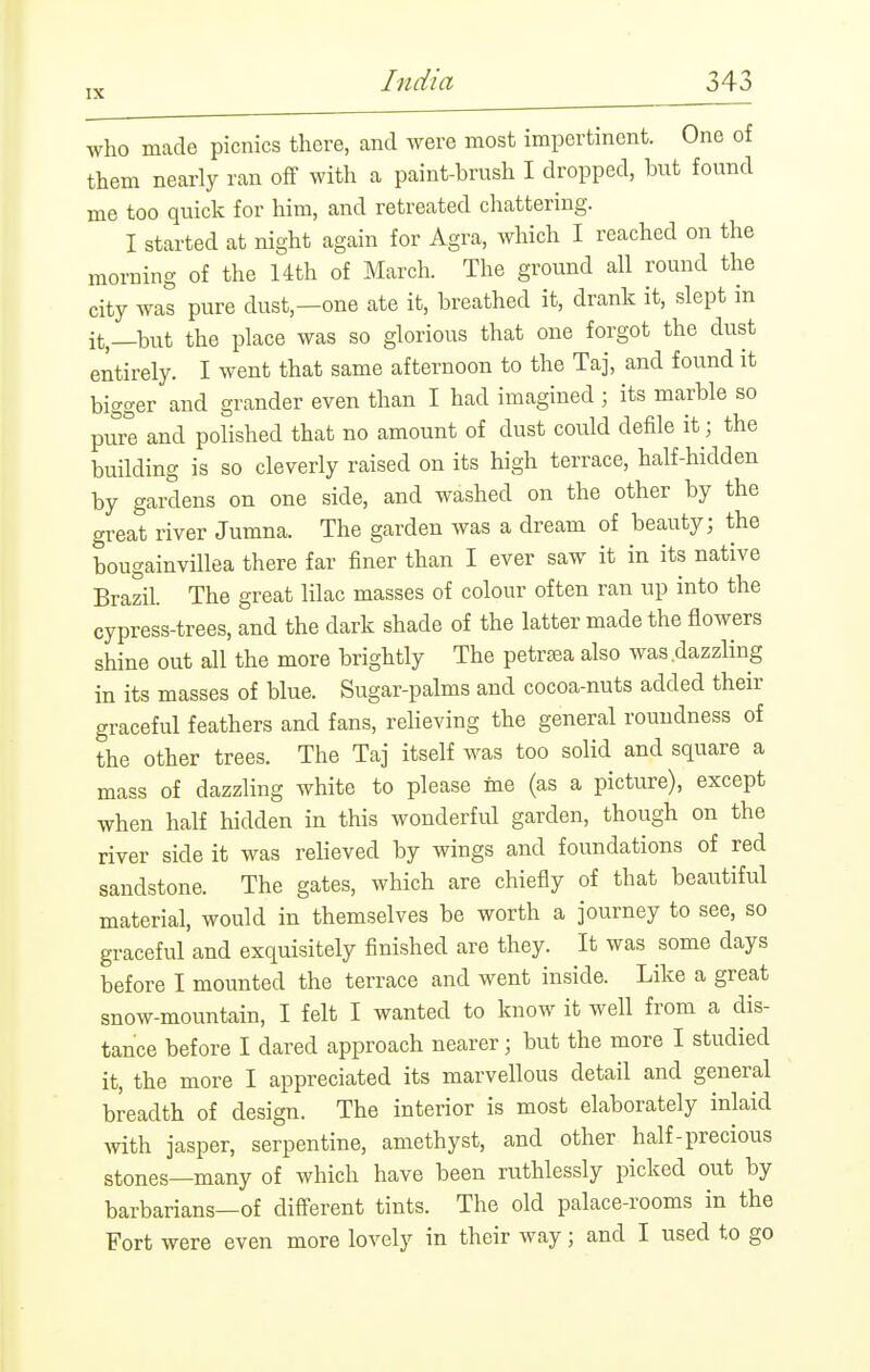 who made picnics there, and were most impertinent. One of them nearly ran off with a paint-brush I dropped, but found me too quick for him, and retreated chattering. I started at night again for Agra, which I reached on the morning of the 14th of March. The ground all round the city was pure dust,—one ate it, breathed it, drank it, slept in it,—but the place was so glorious that one forgot the dust entirely. I went that same afternoon to the Taj, and found it bigger and grander even than I had imagined ; its marble so pure and polished that no amount of dust could defile it; the building is so cleverly raised on its high terrace, half-hidden by gardens on one side, and washed on the other by the great river Jumna. The garden was a dream of beauty; the bougainvillea there far finer than I ever saw it in its native Brazil. The great lilac masses of colour often ran up into the cypress-trees, and the dark shade of the latter made the flowers shine out all the more brightly The petrtea also was dazzling in its masses of blue. Sugar-palms and cocoa-nuts added their graceful feathers and fans, relieving the general roundness of the other trees. The Taj itself was too solid and square a mass of dazzling white to please ine (as a picture), except when half hidden in this wonderful garden, though on the river side it was relieved by wings and foundations of red sandstone. The gates, which are chiefly of that beautiful material, would in themselves be worth a journey to see, so graceful and exquisitely finished are they. It was some days before I mounted the terrace and went inside. Like a great snow-mountain, I felt I wanted to know it well from a dis- tance before I dared approach nearer; but the more I studied it, the more I appreciated its marvellous detail and general breadth of design. The interior is most elaborately inlaid with jasper, serpentine, amethyst, and other half-precious stones—many of which have been ruthlessly picked out by barbarians—of difierent tints. The old palace-rooms in the Fort were even more lovely in their way; and I used to go