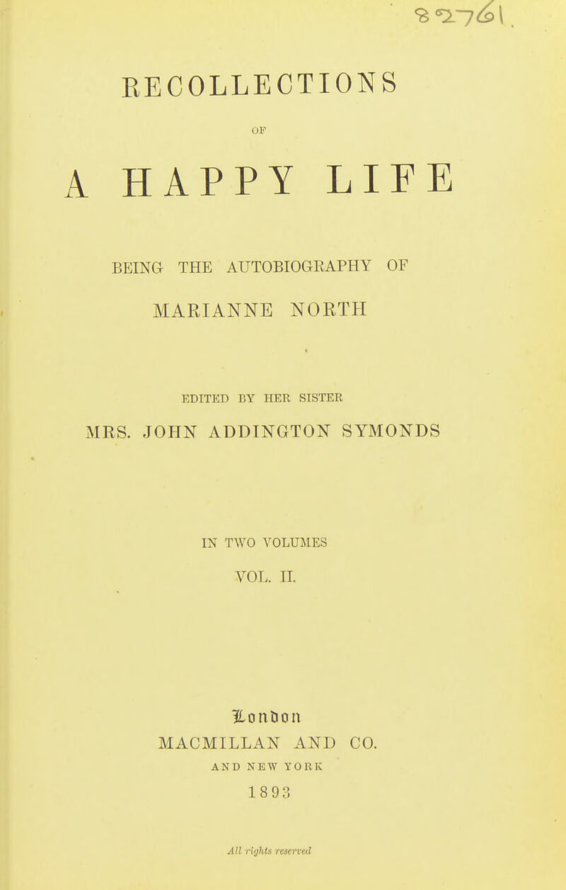 EECOLLECTIONS OF A HAPPY LIFE BEING THE AUTOBIOGRAPHY OF MARIANNE NORTH EDITED BY HER SISTER MRS. JOHN ADDINGTON SYMONDS IN TWO A^OLUMES VOL. 11. MACMILLAN AND CO. AND NEW YORK 1893 AII riijlds reserved