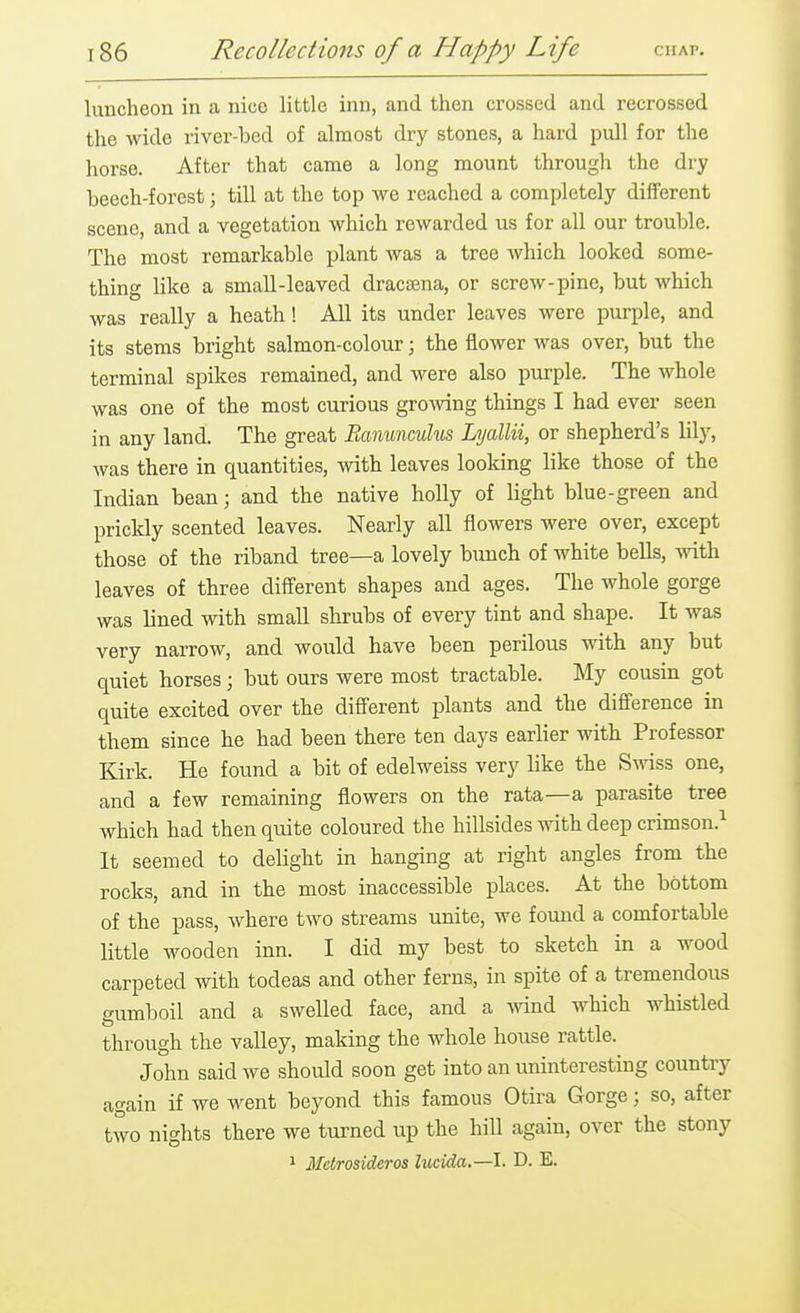 luncheon in a nice little inn, and then crossed and recrossed the wide river-bed of almost dry stones, a hard pull for the horse. After that came a long mount through the dry beech-forest; till at the top we reached a completely different scene, and a vegetation which rewarded us for all our trouble. The most remarkable plant was a tree which looked some- thing like a small-leaved dracsena, or screw-pine, but which was really a heath! All its under leaves were purple, and its stems bright salmon-colour; the flower was over, but the terminal spikes remained, and were also purple. The whole was one of the most curious growing things I had ever seen in any land. The great Fumunculus Lyallii, or shepherd's lily, was there in quantities, with leaves looking like those of the Indian bean; and the native holly of light blue-green and prickly scented leaves. Nearly all flowers were over, except those of the riband tree—a lovely bunch of white bells, with leaves of three different shapes and ages. The whole gorge was lined with small shrubs of every tint and shape. It was very narrow, and would have been perilous with any but quiet horses; but ours were most tractable. My cousin got quite excited over the different plants and the difference in them since he had been there ten days earlier with Professor Kirk. He found a bit of edelweiss very like the Swiss one, and a few remaining flowers on the rata—a parasite tree which had then qixite coloured the hillsides with deep crimson.^ It seemed to delight in hanging at right angles from the rocks, and in the most inaccessible places. At the bottom of the pass, where two streams unite, we found a comfortable little wooden inn. I did my best to sketch in a wood carpeted with todeas and other ferns, in spite of a tremendous gumboil and a swelled face, and a wind which whistled through the valley, making the whole house rattle. John said we should soon get into an uninteresting country again if we went beyond this famous Otira Gorge; so, after two nights there we turned up the hill again, over the stony 1 Metrosideros hccida.—I. D. E.