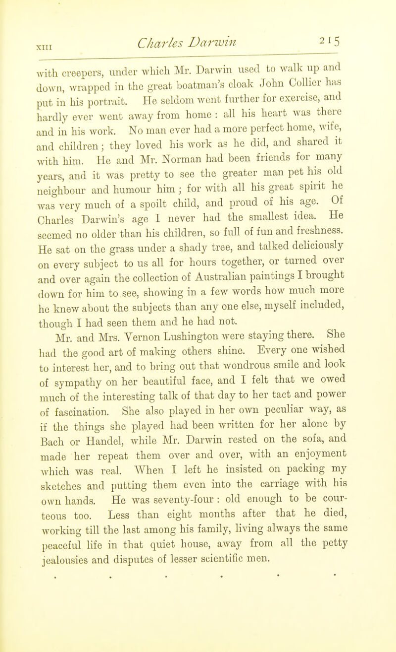 with creepers, under Avhich Mr. Darwin lascd to walk up and down, wrapped in the great boatman's cloak John Collier has put in his portrait. He seldom went further for exercise, and hardly ever went away from home : all his heart was there and in his work. No man ever had a more perfect home, wife, and children; they loved his work as he did, and shared it with him. He and Mr. Norman had been friends for many years, and it was pretty to see the greater man pet his old neighbour and humour him; for with all his great spirit he was very much of a spoilt child, and proud of his age. Of Charles Darwin's age I never had the smallest idea. He seemed no older than his children, so full of fun and freshness. He sat on the grass under a shady tree, and talked deliciously on every subject to us all for hours together, or turned over and over again the collection of Australian paintings I brought down for him to see, showing in a few words how much more he knew about the subjects than any one else, myself included, though I had seen them and he had not. Mr. and Mrs. Vernon Lushington were staying there. She had the good art of making others shuie. Every one wished to interest her, and to bring out that wondrous smile and look of sympathy on her beautiful face, and I felt that we owed much of the interesting talk of that day to her tact and power of fascination. She also played in her own peculiar way, as if the things she played had been written for her alone by Bach or Handel, while Mr. Darwin rested on the sofa, and made her repeat them over and over, with an enjoyment which was real. When I left he insisted on packing my sketches and putting them even into the carriage with his own hands. He was seventy-four : old enough to be cour- teous too. Less than eight months after that he died, working till the last among his family, living always the same peaceful life in that quiet house, away from all the petty jealousies and disputes of lesser scientific men.