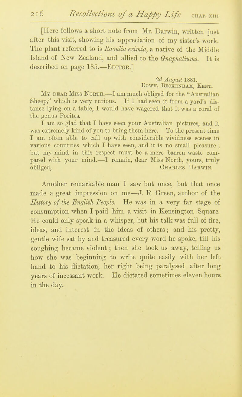 [Hero follows a short note from Mr. Darwin, written just after this visit, showing his appreciation of my sister's work. The plant referred to is Eaoulia eximia, a native of the Middle Island of New Zealand, and allied to the Ghiaphaliums. It is described on page 185.—Editor.] 2d August 1881. Down, Beckenham, Kent. My dear Miss North,—I am much obliged for the Australian Sheep, which is very curious. If I had seen it from a yard's dis- tance lying on a table, I would have wagered that it was a coral of the genus Porites. I am so glad that I have seen your Australian pictures, and it was extremely kind of you to bring them here. To the present time I am often able to call up with considerable vividness scenes in various cou.ntries which I have seen, and it is no small pleasure ; but my mind in this respect must be a mere barren waste com- pared with your mind.^—I remain, dear Miss North, yours, truly obliged, Charles Darwin. Another remarkable man I saw but once, but that once made a great impression on me—J. E. G-reen, author of the History of the English People. He was in a very far stage of consumption when I paid him a visit in Kensington Square. He could only speak in a whisper, but his talk was full of fire, ideas, and interest in the ideas of others; and his pretty, gentle wife sat by and treasured every word he spoke, till his coughing became violent; then she took us away, telling us how she was beginning to wi-ite quite easily with her left hand to his dictation, her right being paralysed after long years of incessant work. He dictated sometimes eleven hours in the day.