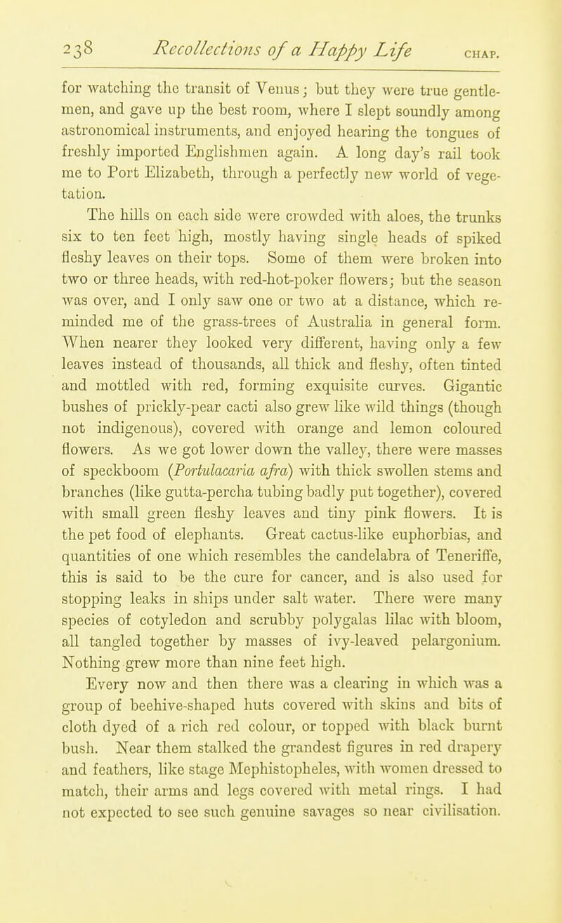 for watching the transit of Venus; but they were true gentle- men, and gave the best room, where I slept soundly among astronomical instruments, and enjoyed hearing the tongues of freshly imported Englishmen again. A long day's rail took me to Port Elizabeth, through a perfectly new world of vege- tation. The hills on each side were crowded with aloes, the trunks six to ten feet high, mostly having single heads of spiked fleshy leaves on their tops. Some of them were broken into two or three heads, with red-hot-poker flowers; but the season was over, and I only saw one or two at a distance, which re- minded me of the grass-trees of Australia in general form. When nearer they looked very difi'erent, having only a few leaves instead of thousands, all thick and fleshy, often tinted and mottled with red, forming exquisite curves. Gigantic bushes of prickly-pear cacti also grew like wild things (though not indigenous), covered with orange and lemon coloured flowers. As we got lower down the vallej^, there were masses of speckboom {Portulacar'm afra) with thick swollen stems and branches (like gutta-percha tubing badly put together), covered with small green fleshy leaves and tiny pink flowers. It is the pet food of elephants. Great cactus-like euphorbias, and quantities of one which resembles the candelabra of Teneriff'e, this is said to be the cure for cancer, and is also used for stopping leaks in ships under salt water. There were many species of cotyledon and scrubby polygalas lilac with bloom, all tangled together by masses of ivy-leaved pelargonium Nothing grew more than nine feet high. Every now and then there was a clearing in which was a group of beehive-shaped huts covered with skins and bits of cloth dyed of a rich red colour, or topped with black burnt busli. Near them stalked the grandest figures in red drapery and feathers, like stage Mephistopheles, with women dressed to match, their arms and legs covered with metal rings. I had not expected to see such genuine savages so near civilisation.