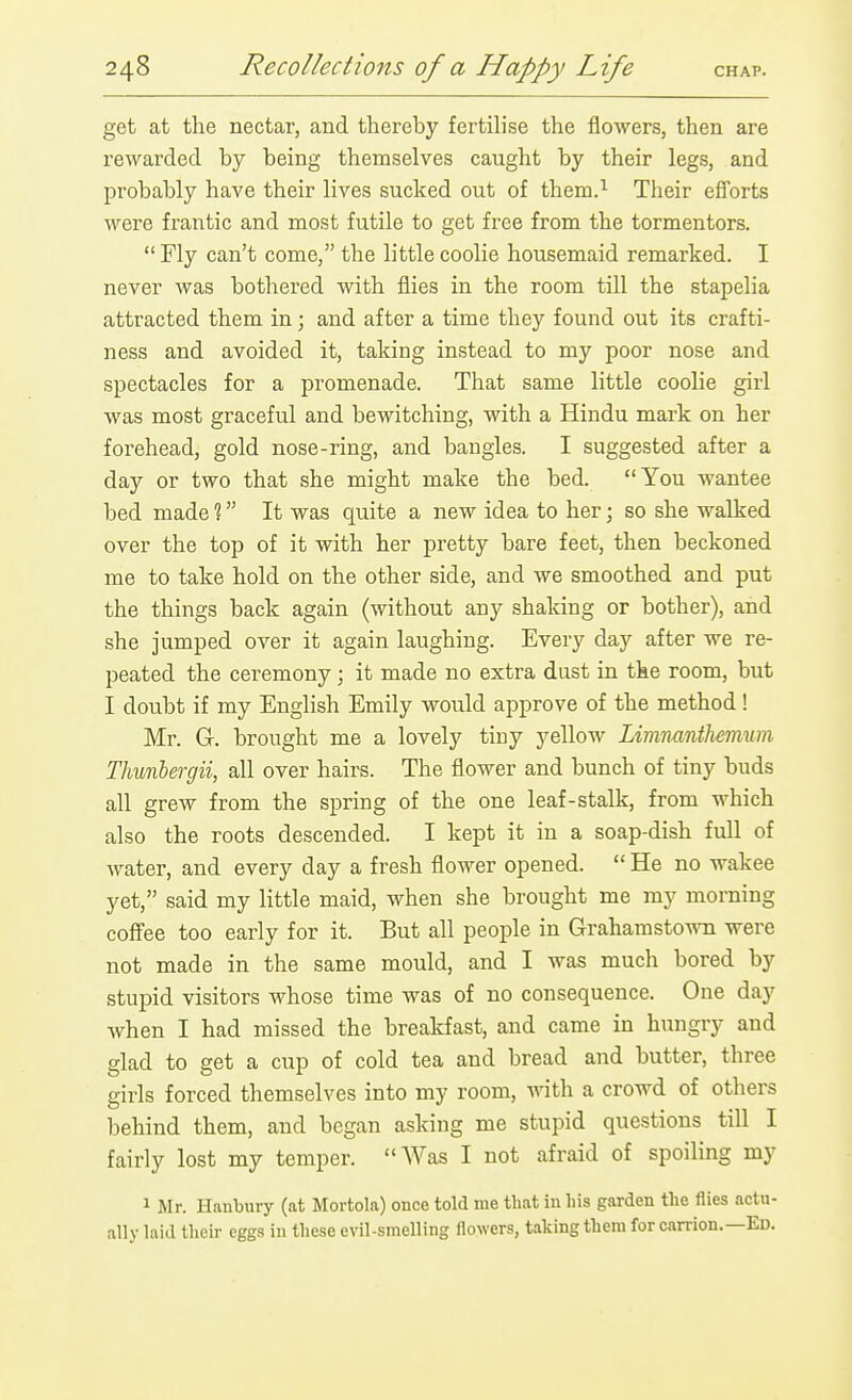 get at the nectar, and thereby fertilise the flowers, then are rewarded by being themselves caught by their legs, and probably have their lives sucked out of them.^ Their efl'orts were frantic and most futile to get free from the tormentors.  Fly can't come, the little coolie housemaid remarked. I never was bothered with flies in the room till the stapelia attracted them in; and after a time they found out its crafti- ness and avoided it, taking instead to my poor nose and spectacles for a promenade. That same little coolie girl Avas most graceful and bewitching, with a Hindu mark on her forehead, gold nose-ring, and bangles. I suggested after a day or two that she might make the bed. You wantee bed made % It was quite a new idea to her; so she walked over the top of it with her pretty bare feet, then beckoned me to take hold on the other side, and we smoothed and put the things back again (without any shaking or bother), and she jumped over it again laughing. Every day after we re- peated the ceremony ; it made no extra dust in the room, but I doubt if my English Emily would approve of the method! Mr. G. brought me a lovely tiuy yellow Limnunthemum Thunbergii, all over hairs. The flower and bunch of tiny buds all grew from the spring of the one leaf-stalk, from which also the roots descended. I kept it in a soap-dish full of water, and every day a fresh flower opened.  He no wakee yet, said my little maid, when she brought me my morning coffee too early for it. But all people in Grahamstow were not made in the same mould, and I was much bored by stupid visitors whose time was of no consequence. One day when I had missed the breakfast, and came in hungry and glad to get a cup of cold tea and bread and butter, three girls forced themselves into my room, with a crowd of others behind them, and began asking me stupid questions till I fairly lost my temper. AVas I not afraid of spoiling my 1 Mr. Hanbury (at Mortola) once told me that iu liis garden the flies actu- ally kid their eggs in these evil-smelling flowers, taking them for carrion.—Ed.