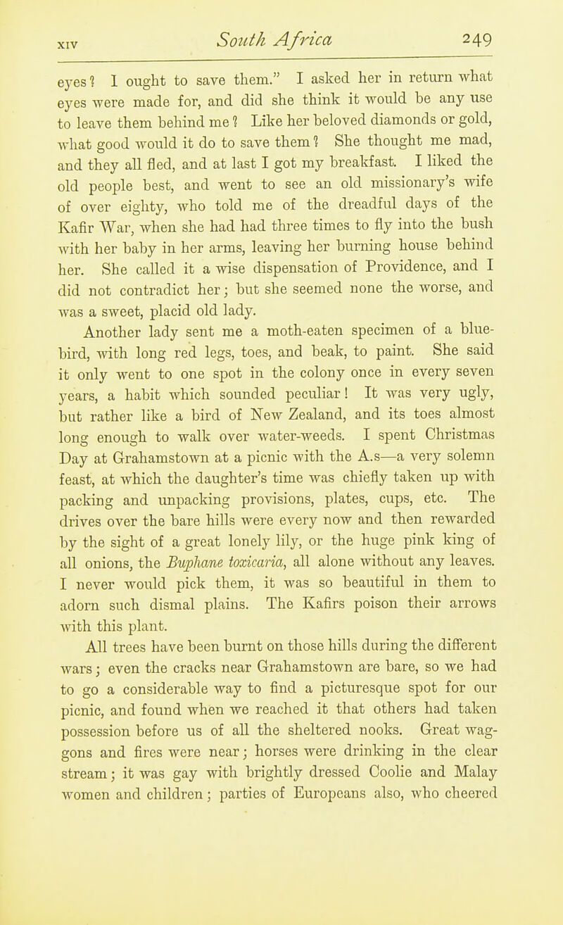 eyes % 1 ought to save them. I asked her in return what eyes were made for, and did she think it would be any use to leave them behind me % Like her beloved diamonds or gold, what good would it do to save them % She thought me mad, and they all fled, and at last I got my breakfast. I liked the old people best, and went to see an old missionary's wife of over eighty, who told me of the dreadful days of the Kafir War, when she had had three times to fly into the bush with her baby in her arms, leaving her burning house behind her. She called it a wise dispensation of Providence, and I did not contradict her; but she seemed none the worse, and was a sweet, placid old lady. Another lady sent me a moth-eaten specimen of a blue- bird, with long red legs, toes, and beak, to paint. She said it only went to one spot in the colony once in every seven years, a habit which sounded peculiar! It was very ugly, but rather like a bird of New Zealand, and its toes almost long enough to walk over water-weeds. I spent Christmas Day at Grahamstown at a picnic with the A.s—a very solemn feast, at which the daughter's time was chiefly taken up with packing and unpacking provisions, plates, cups, etc. The drives over the bare hills were every now and then rewarded by the sight of a great lonely lily, or the huge pink king of all onions, the Buphane toxicaria, all alone without any leaves. I never would pick them, it was so beautiful in them to adorn such dismal plains. The Kafirs poison their arrows with this plant. All trees have been burnt on those hills during the diSerent wars; even the cracks near Grahamstown are bare, so we had to go a considerable way to find a picturesque spot for our picnic, and found when we reached it that others had taken possession before us of all the sheltered nooks. Great wag- gons and fires were near; horses were drinking in the clear stream; it was gay with brightly dressed Coolie and Malay women and children; parties of Europeans also, who cheered
